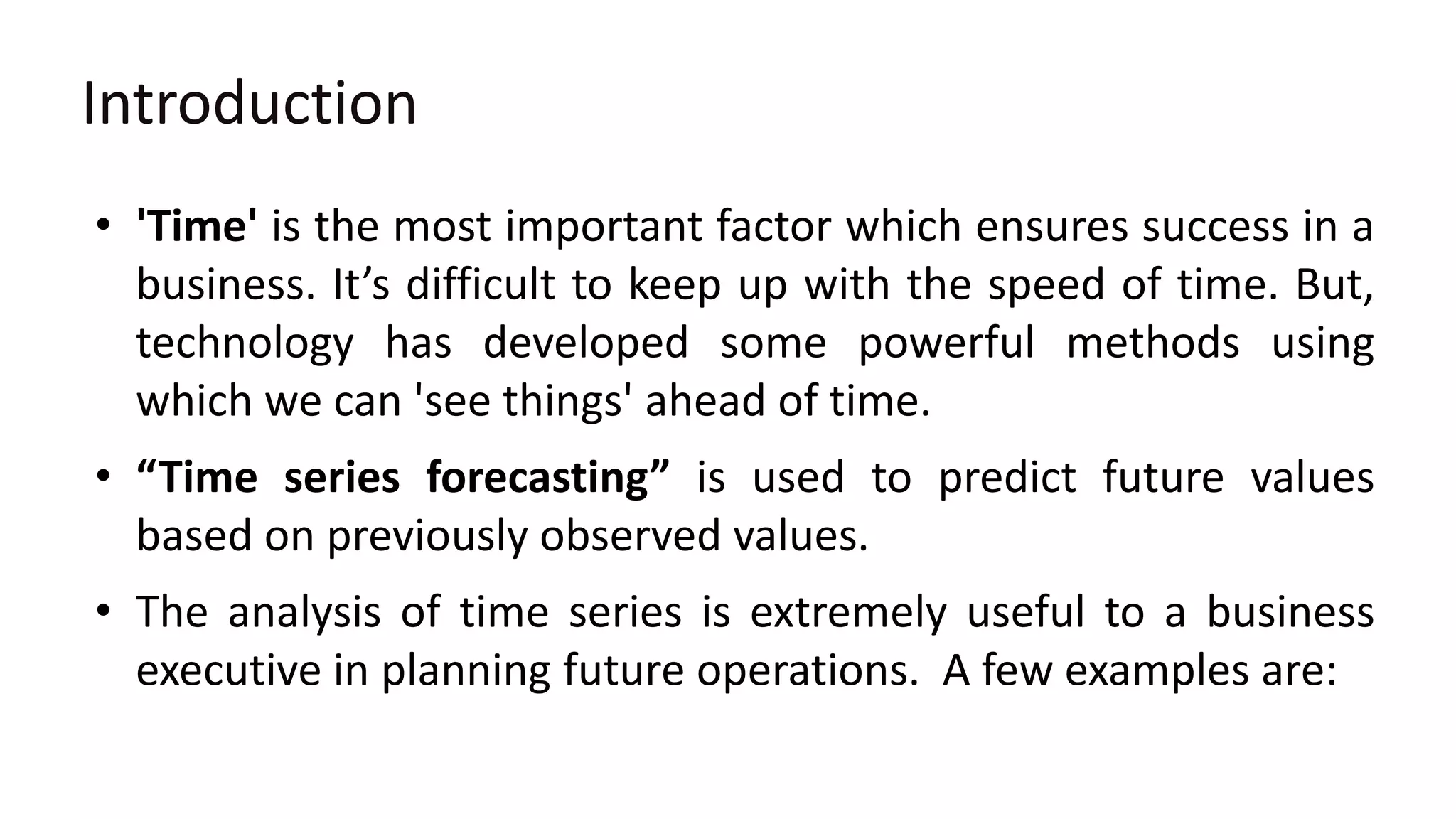 Introduction
• 'Time' is the most important factor which ensures success in a
business. It’s difficult to keep up with the speed of time. But,
technology has developed some powerful methods using
which we can 'see things' ahead of time.
• “Time series forecasting” is used to predict future values
based on previously observed values.
• The analysis of time series is extremely useful to a business
executive in planning future operations. A few examples are:
 