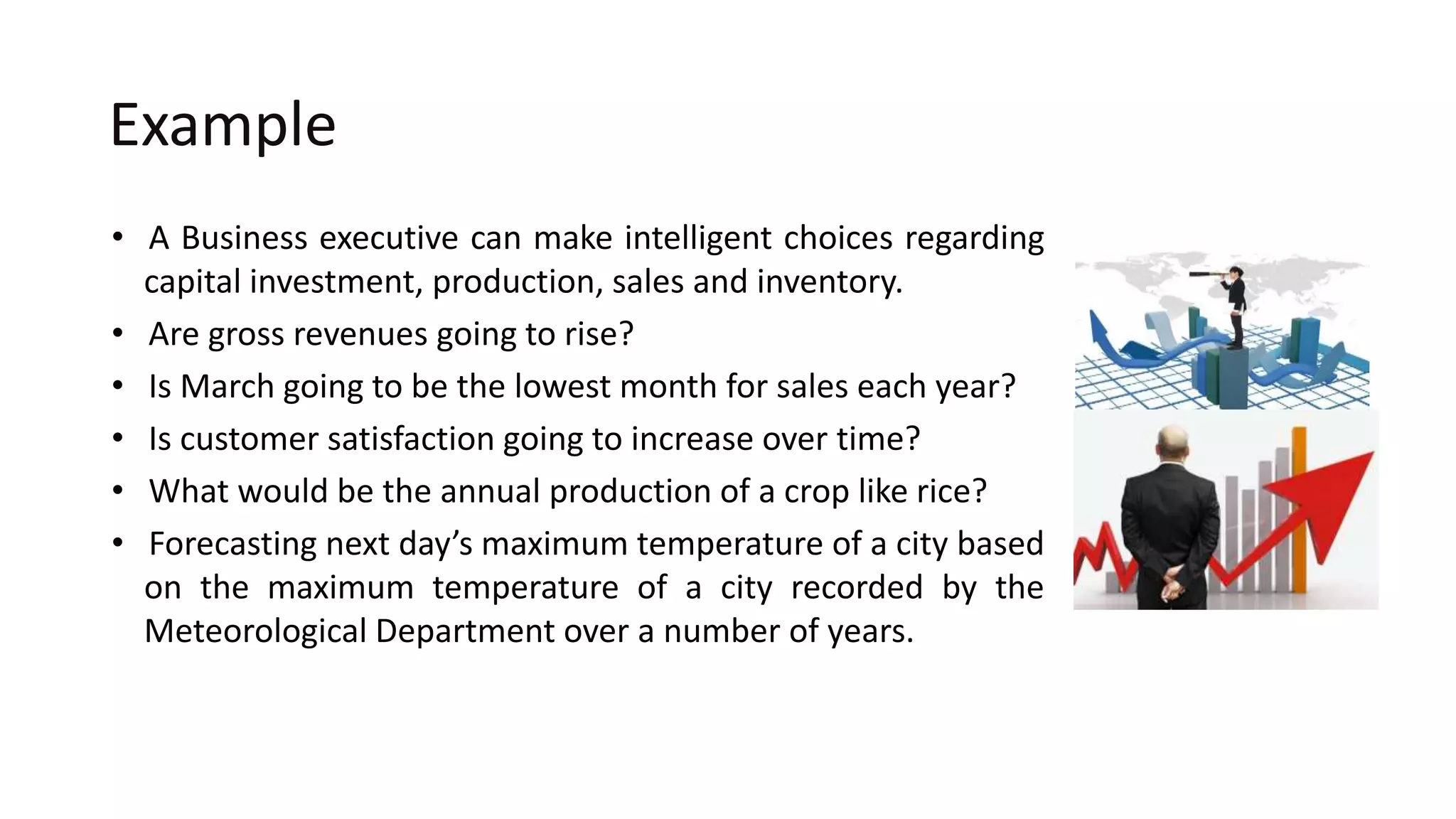Example
• A Business executive can make intelligent choices regarding
capital investment, production, sales and inventory.
• Are gross revenues going to rise?
• Is March going to be the lowest month for sales each year?
• Is customer satisfaction going to increase over time?
• What would be the annual production of a crop like rice?
• Forecasting next day’s maximum temperature of a city based
on the maximum temperature of a city recorded by the
Meteorological Department over a number of years.
 