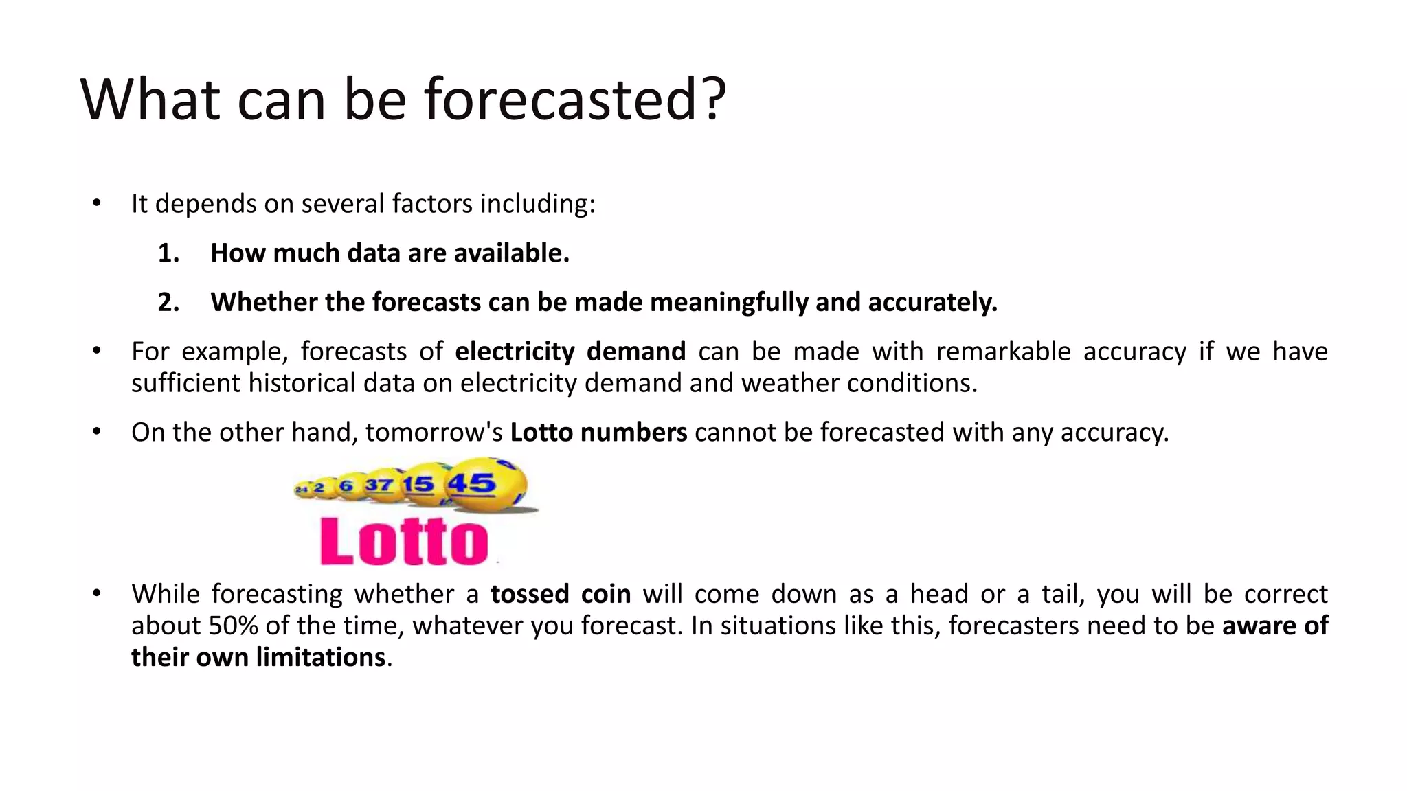 What can be forecasted?
• It depends on several factors including:
1. How much data are available.
2. Whether the forecasts can be made meaningfully and accurately.
• For example, forecasts of electricity demand can be made with remarkable accuracy if we have
sufficient historical data on electricity demand and weather conditions.
• On the other hand, tomorrow's Lotto numbers cannot be forecasted with any accuracy.
• While forecasting whether a tossed coin will come down as a head or a tail, you will be correct
about 50% of the time, whatever you forecast. In situations like this, forecasters need to be aware of
their own limitations.
 