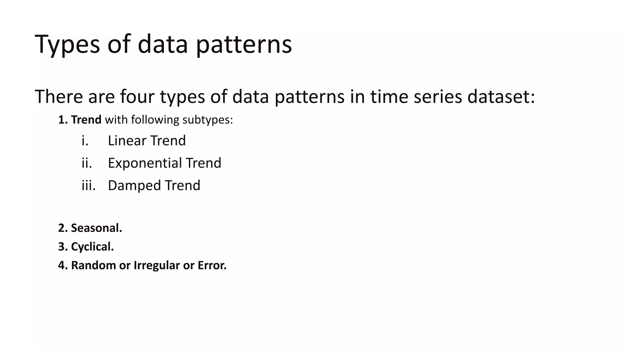 Types of data patterns
There are four types of data patterns in time series dataset:
1. Trend with following subtypes:
i. Linear Trend
ii. Exponential Trend
iii. Damped Trend
2. Seasonal.
3. Cyclical.
4. Random or Irregular or Error.
 