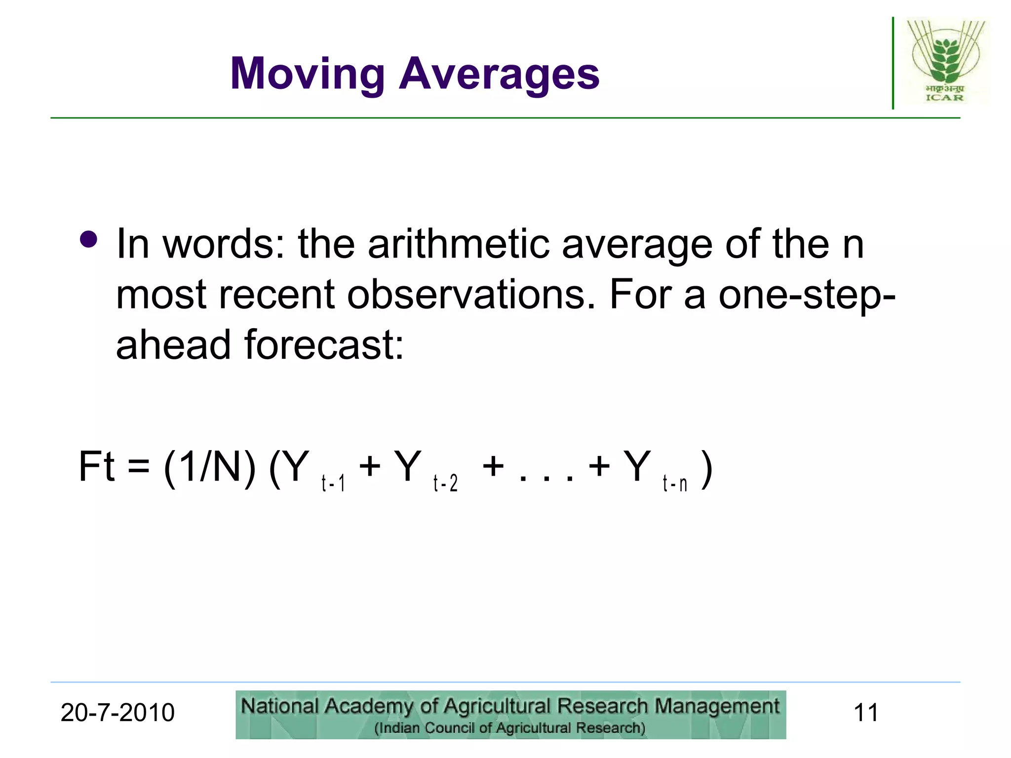 20-7-2010 11
Moving Averages
 In words: the arithmetic average of the n
most recent observations. For a one-step-
ahead forecast:
Ft = (1/N) (Y t - 1 + Y t - 2 + . . . + Y t - n )
 