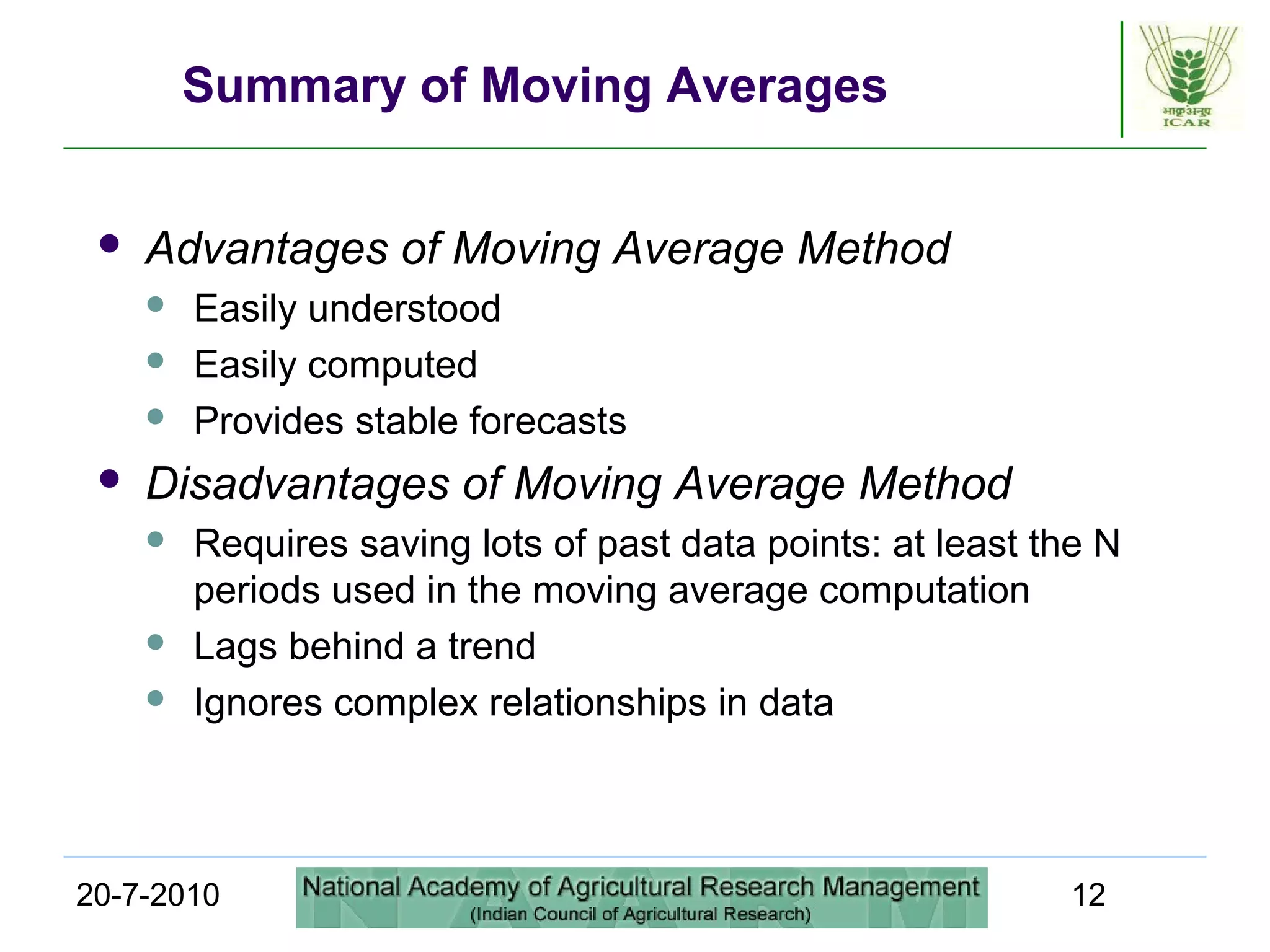 20-7-2010 12
Summary of Moving Averages
 Advantages of Moving Average Method
 Easily understood
 Easily computed
 Provides stable forecasts
 Disadvantages of Moving Average Method
 Requires saving lots of past data points: at least the N
periods used in the moving average computation
 Lags behind a trend
 Ignores complex relationships in data
 