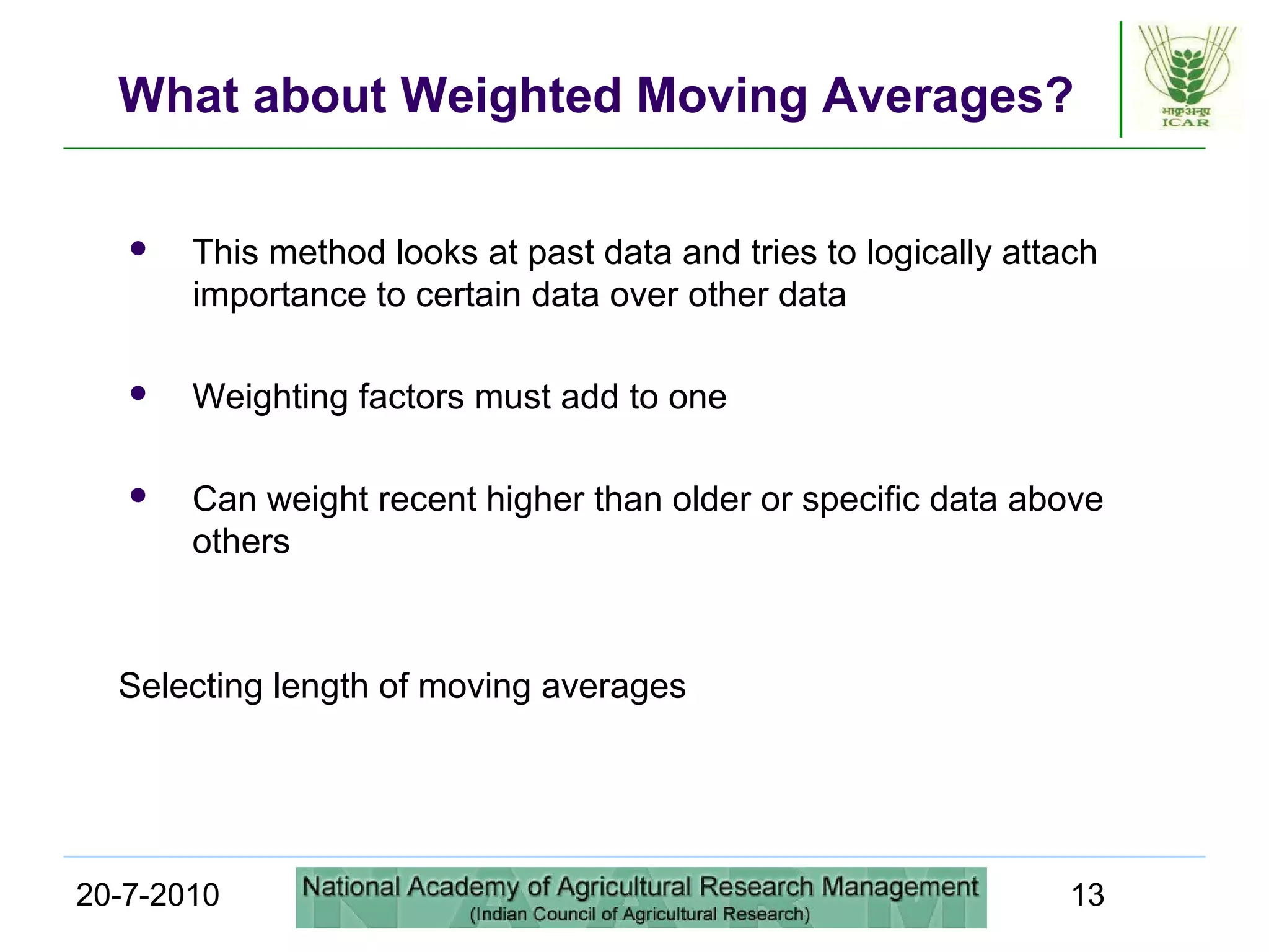20-7-2010 13
What about Weighted Moving Averages?
 This method looks at past data and tries to logically attach
importance to certain data over other data
 Weighting factors must add to one
 Can weight recent higher than older or specific data above
others
Selecting length of moving averages
 