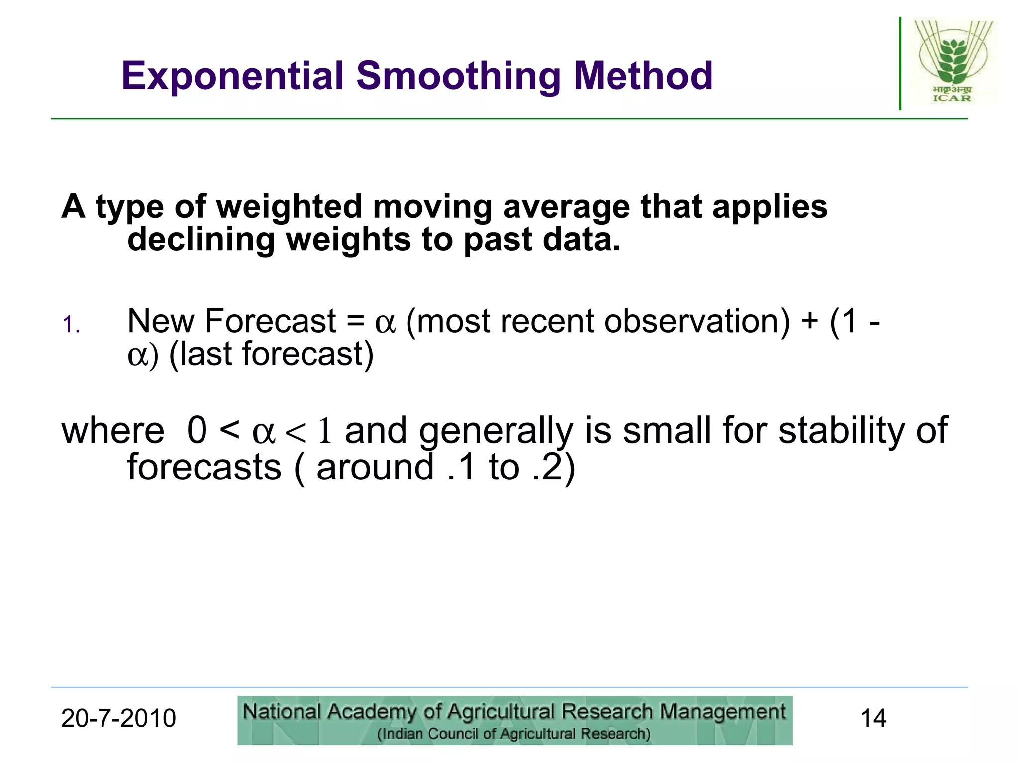 20-7-2010 14
Exponential Smoothing Method
A type of weighted moving average that applies
declining weights to past data.
1. New Forecast = α (most recent observation) + (1 -
α) (last forecast)
where 0 < α < 1 and generally is small for stability of
forecasts ( around .1 to .2)
 