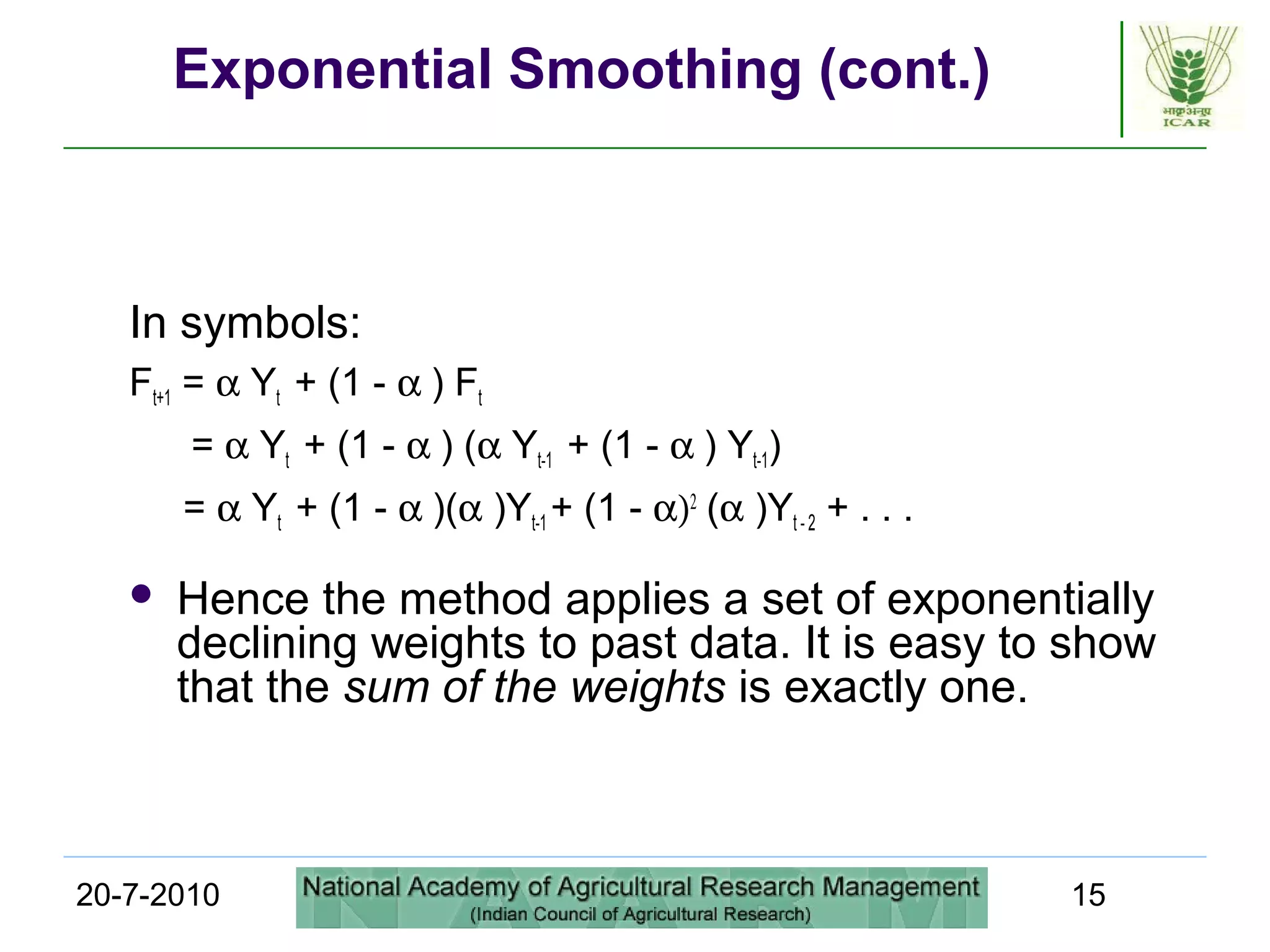 20-7-2010 15
Exponential Smoothing (cont.)
In symbols:
Ft+1 = α Yt + (1 - α ) Ft
= α Yt + (1 - α ) (α Yt-1 + (1 - α ) Yt-1)
= α Yt + (1 - α )(α )Yt-1 + (1 - α)2
(α )Yt - 2 + . . .
 Hence the method applies a set of exponentially
declining weights to past data. It is easy to show
that the sum of the weights is exactly one.
 