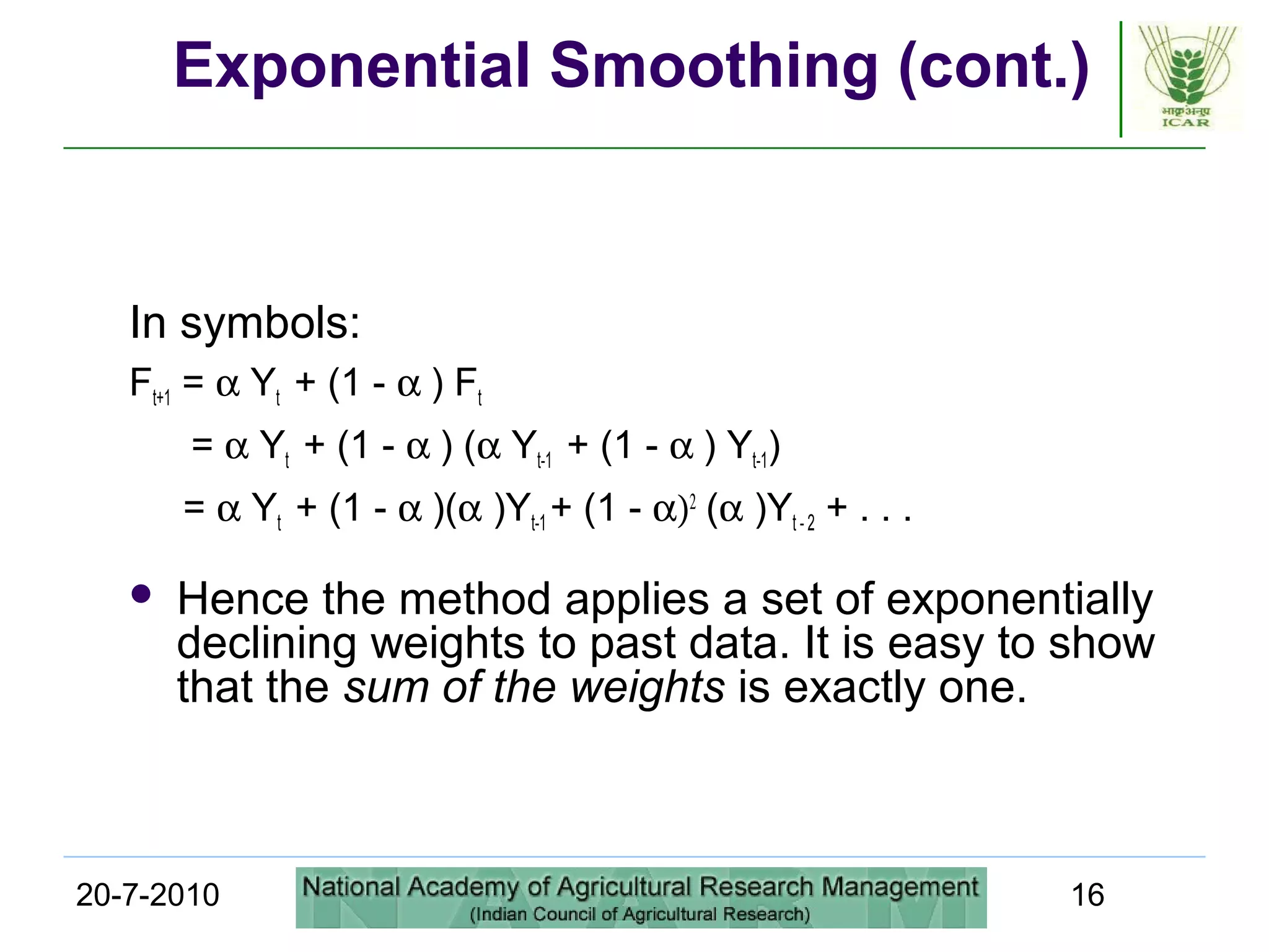20-7-2010 16
Exponential Smoothing (cont.)
In symbols:
Ft+1 = α Yt + (1 - α ) Ft
= α Yt + (1 - α ) (α Yt-1 + (1 - α ) Yt-1)
= α Yt + (1 - α )(α )Yt-1 + (1 - α)2
(α )Yt - 2 + . . .
 Hence the method applies a set of exponentially
declining weights to past data. It is easy to show
that the sum of the weights is exactly one.
 