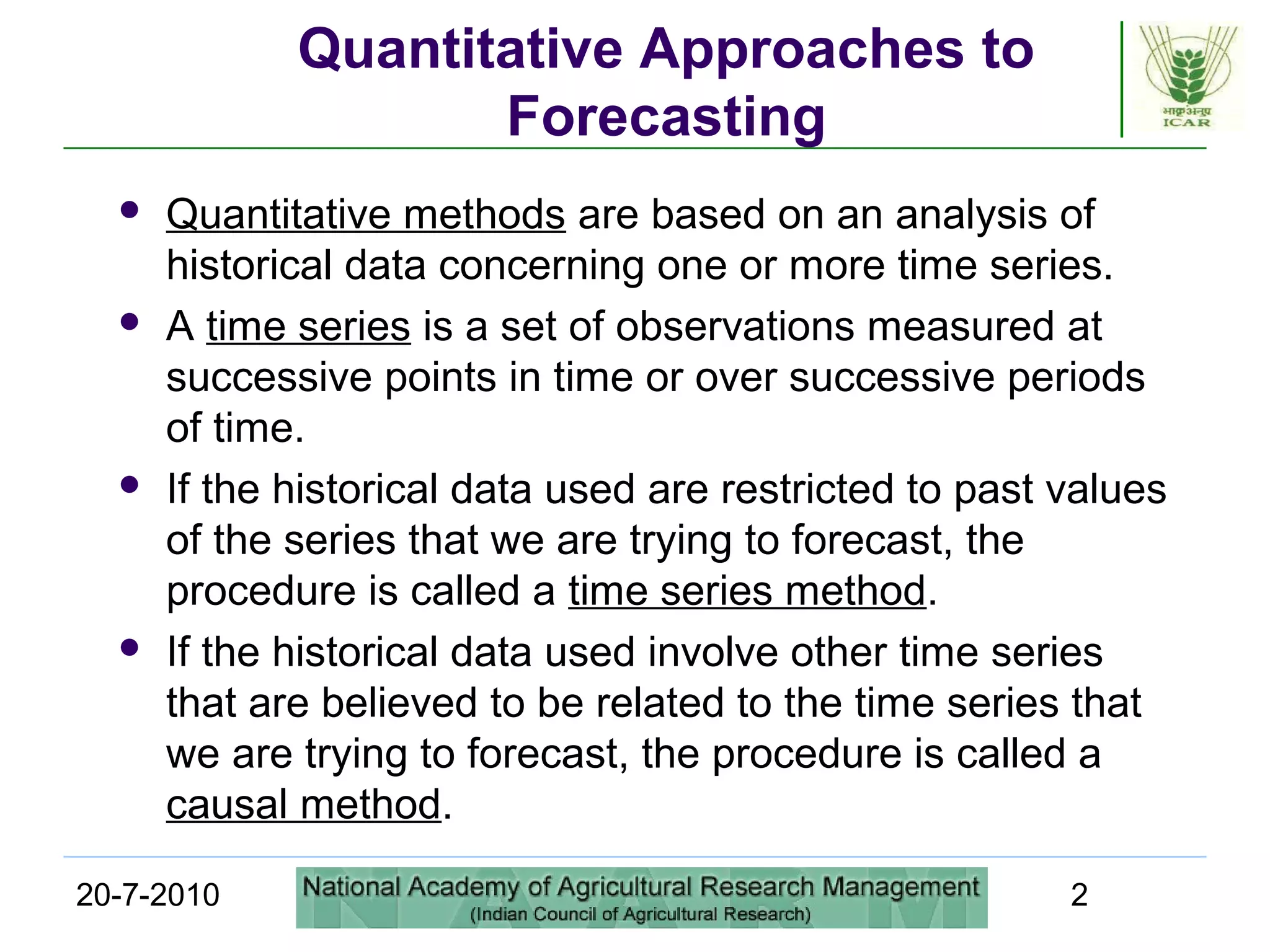 20-7-2010 2
Quantitative Approaches to
Forecasting
 Quantitative methods are based on an analysis of
historical data concerning one or more time series.
 A time series is a set of observations measured at
successive points in time or over successive periods
of time.
 If the historical data used are restricted to past values
of the series that we are trying to forecast, the
procedure is called a time series method.
 If the historical data used involve other time series
that are believed to be related to the time series that
we are trying to forecast, the procedure is called a
causal method.
 