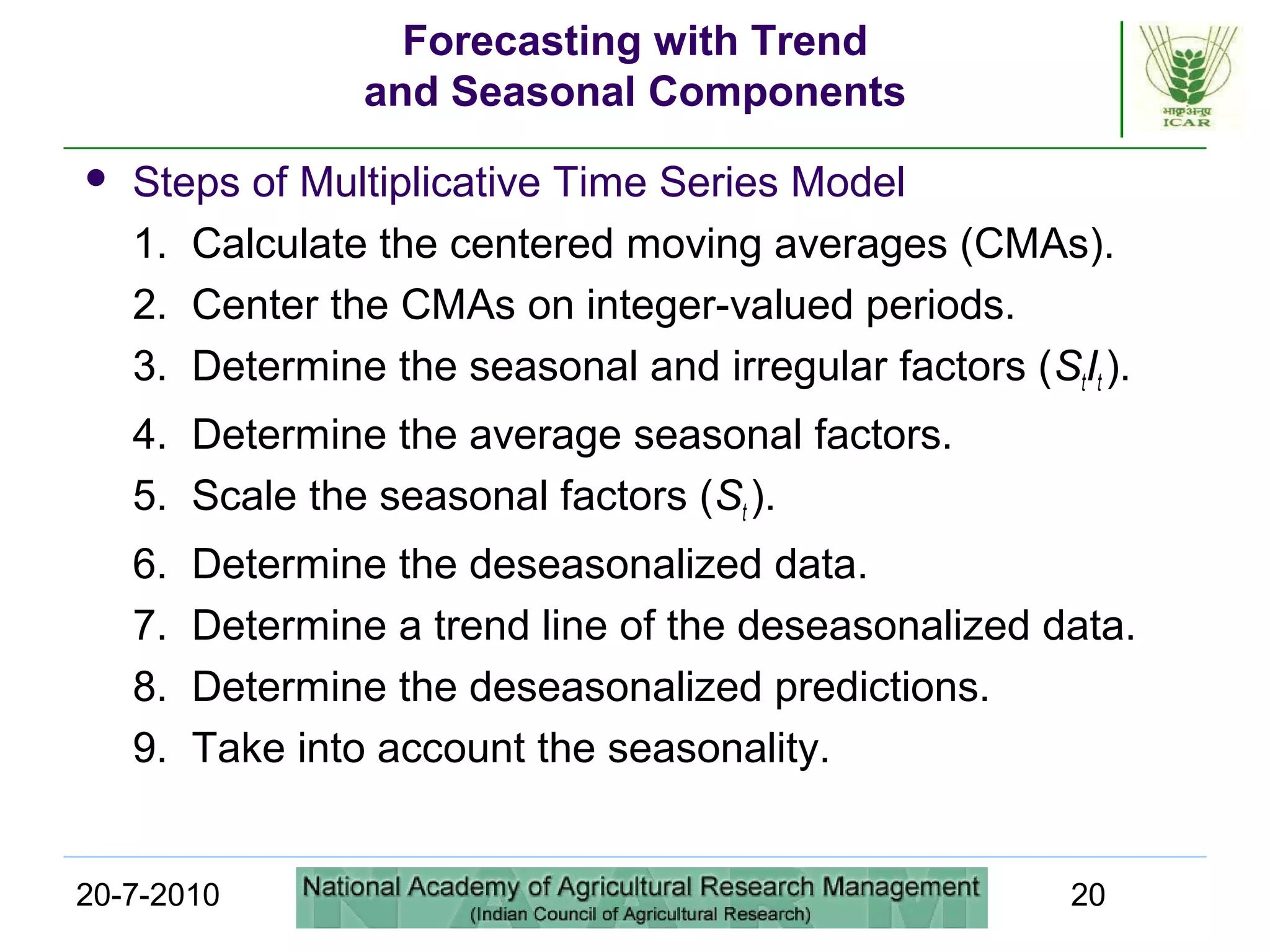 20-7-2010 20
Forecasting with Trend
and Seasonal Components
 Steps of Multiplicative Time Series Model
1. Calculate the centered moving averages (CMAs).
2. Center the CMAs on integer-valued periods.
3. Determine the seasonal and irregular factors (StIt ).
4. Determine the average seasonal factors.
5. Scale the seasonal factors (St ).
6. Determine the deseasonalized data.
7. Determine a trend line of the deseasonalized data.
8. Determine the deseasonalized predictions.
9. Take into account the seasonality.
 