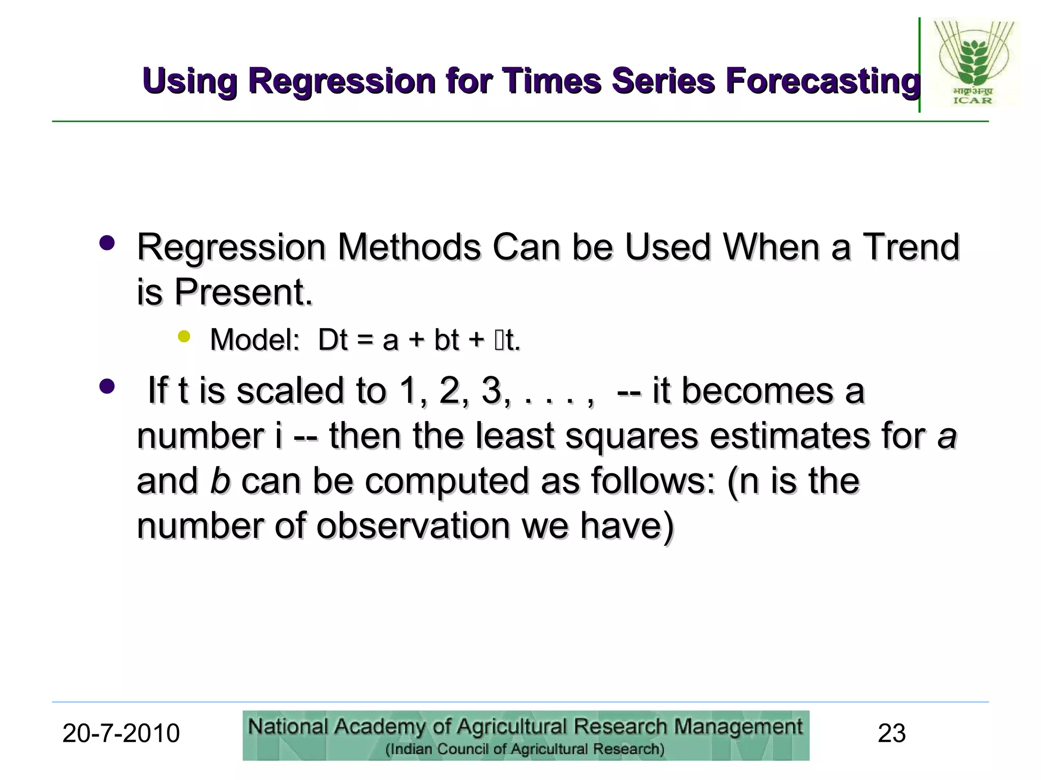 20-7-2010 23
Using Regression for Times Series ForecastingUsing Regression for Times Series Forecasting
 Regression Methods Can be Used When a TrendRegression Methods Can be Used When a Trend
is Present.is Present.
 Model: Dt = a + bt +Model: Dt = a + bt + tt..
 If t is scaled to 1, 2, 3, . . . , -- it becomes aIf t is scaled to 1, 2, 3, . . . , -- it becomes a
number i -- then the least squares estimates fornumber i -- then the least squares estimates for aa
andand bb can be computed as follows: (n is thecan be computed as follows: (n is the
number of observation we have)number of observation we have)
 