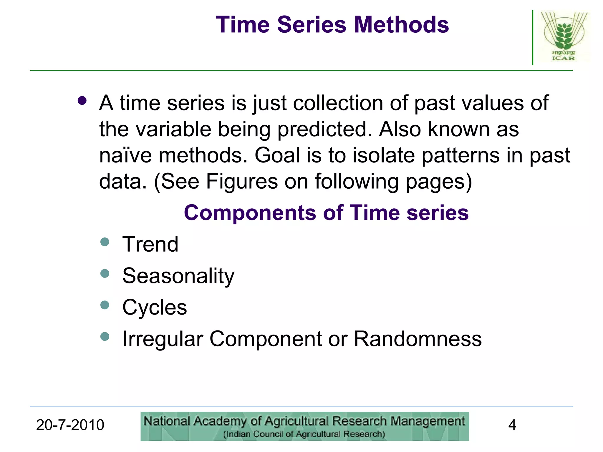 20-7-2010 4
Time Series Methods
 A time series is just collection of past values of
the variable being predicted. Also known as
naïve methods. Goal is to isolate patterns in past
data. (See Figures on following pages)
Components of Time series
 Trend
 Seasonality
 Cycles
 Irregular Component or Randomness
 