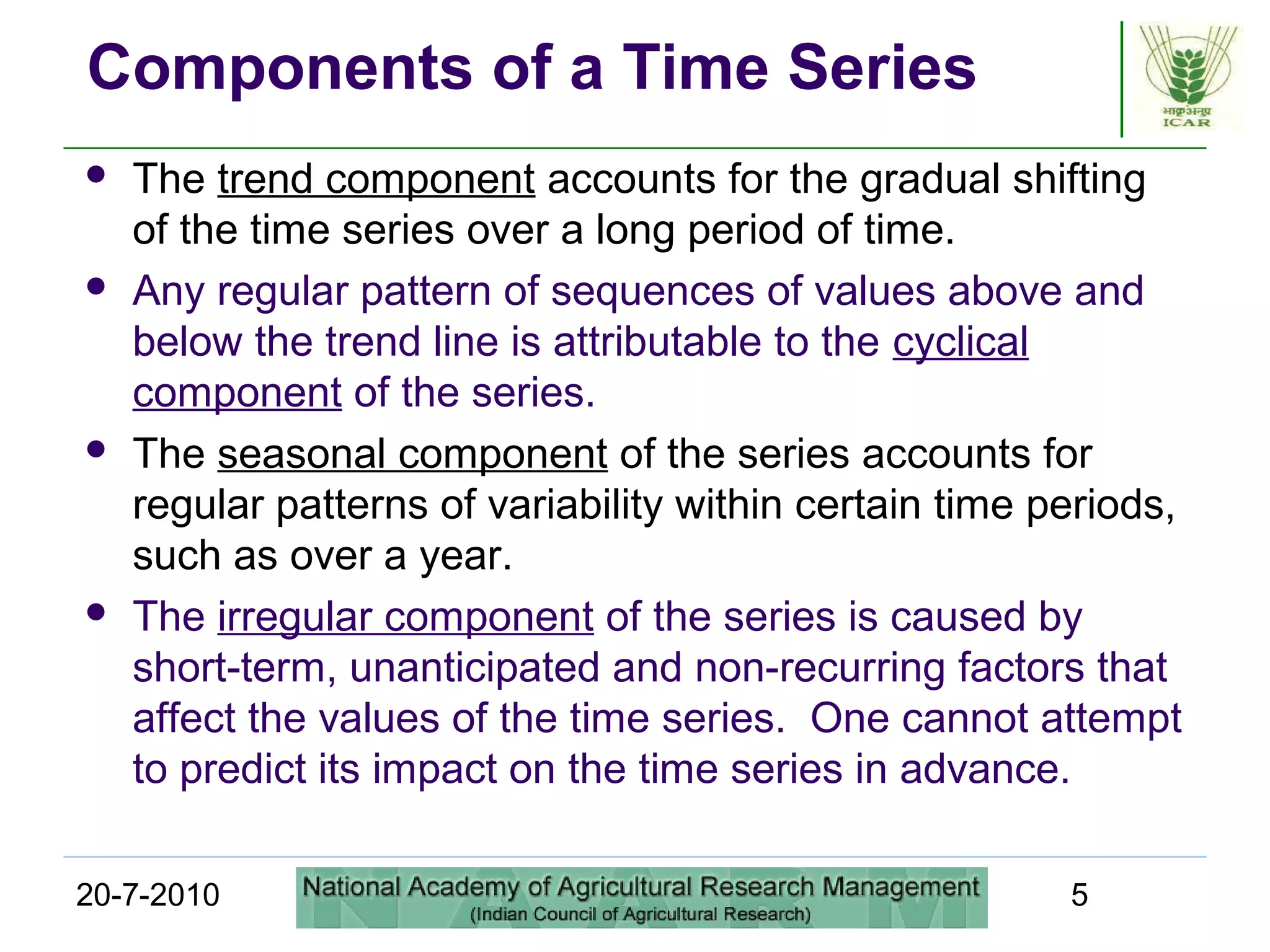 20-7-2010 5
Components of a Time Series
 The trend component accounts for the gradual shifting
of the time series over a long period of time.
 Any regular pattern of sequences of values above and
below the trend line is attributable to the cyclical
component of the series.
 The seasonal component of the series accounts for
regular patterns of variability within certain time periods,
such as over a year.
 The irregular component of the series is caused by
short-term, unanticipated and non-recurring factors that
affect the values of the time series. One cannot attempt
to predict its impact on the time series in advance.
 