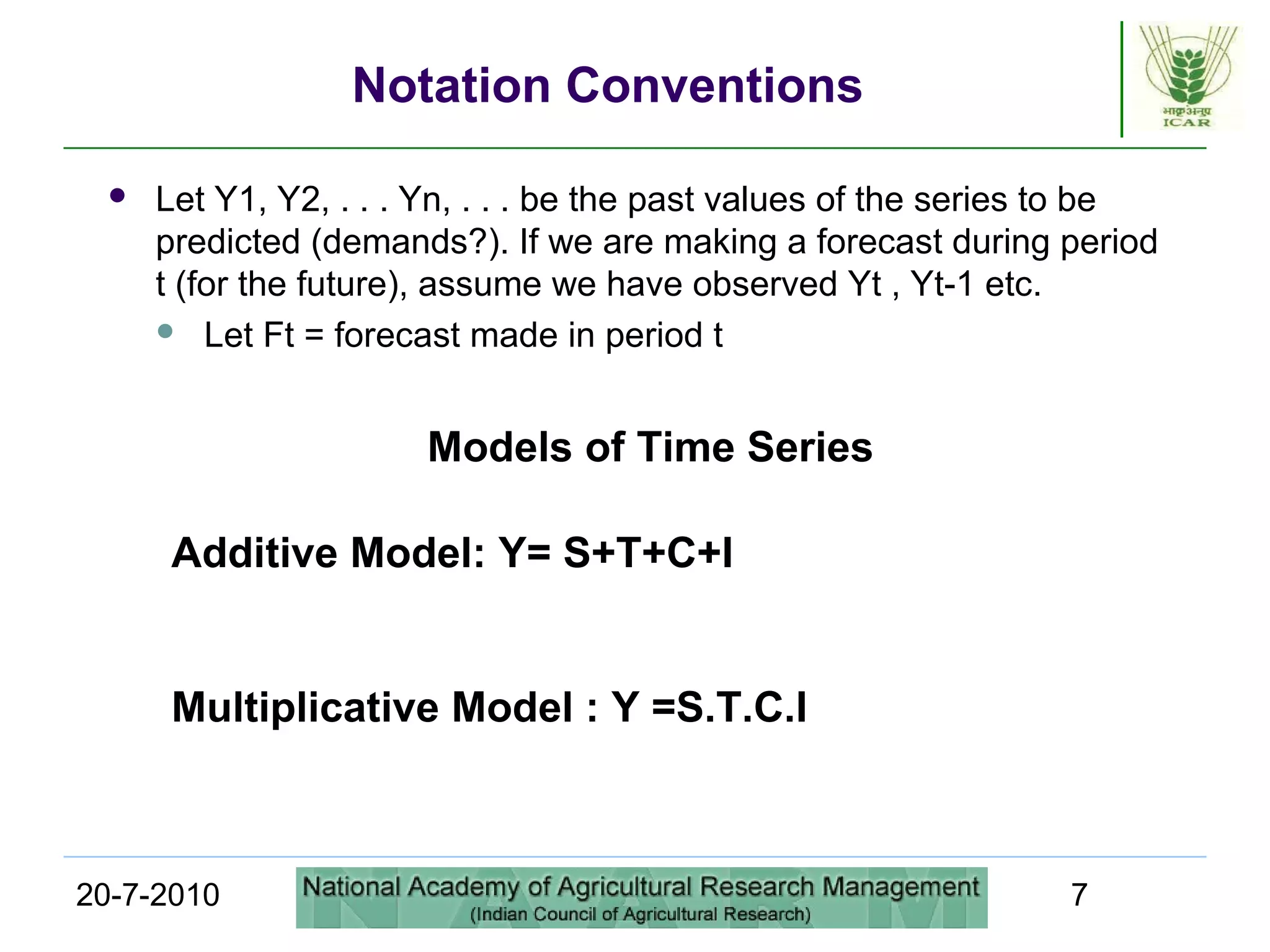 20-7-2010 7
Notation Conventions
 Let Y1, Y2, . . . Yn, . . . be the past values of the series to be
predicted (demands?). If we are making a forecast during period
t (for the future), assume we have observed Yt , Yt-1 etc.
 Let Ft = forecast made in period t
Models of Time Series
Additive Model: Y= S+T+C+I
Multiplicative Model : Y =S.T.C.I
 