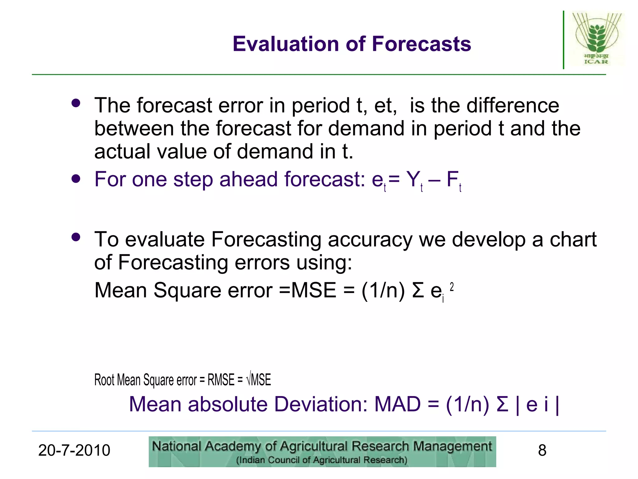 20-7-2010 8
Evaluation of Forecasts
 The forecast error in period t, et, is the difference
between the forecast for demand in period t and the
actual value of demand in t.
 For one step ahead forecast: et = Yt – Ft
 To evaluate Forecasting accuracy we develop a chart
of Forecasting errors using:
Mean Square error =MSE = (1/n) Σ ei
2
Root Mean Square error = RMSE = √MSE
Mean absolute Deviation: MAD = (1/n) Σ | e i |
 