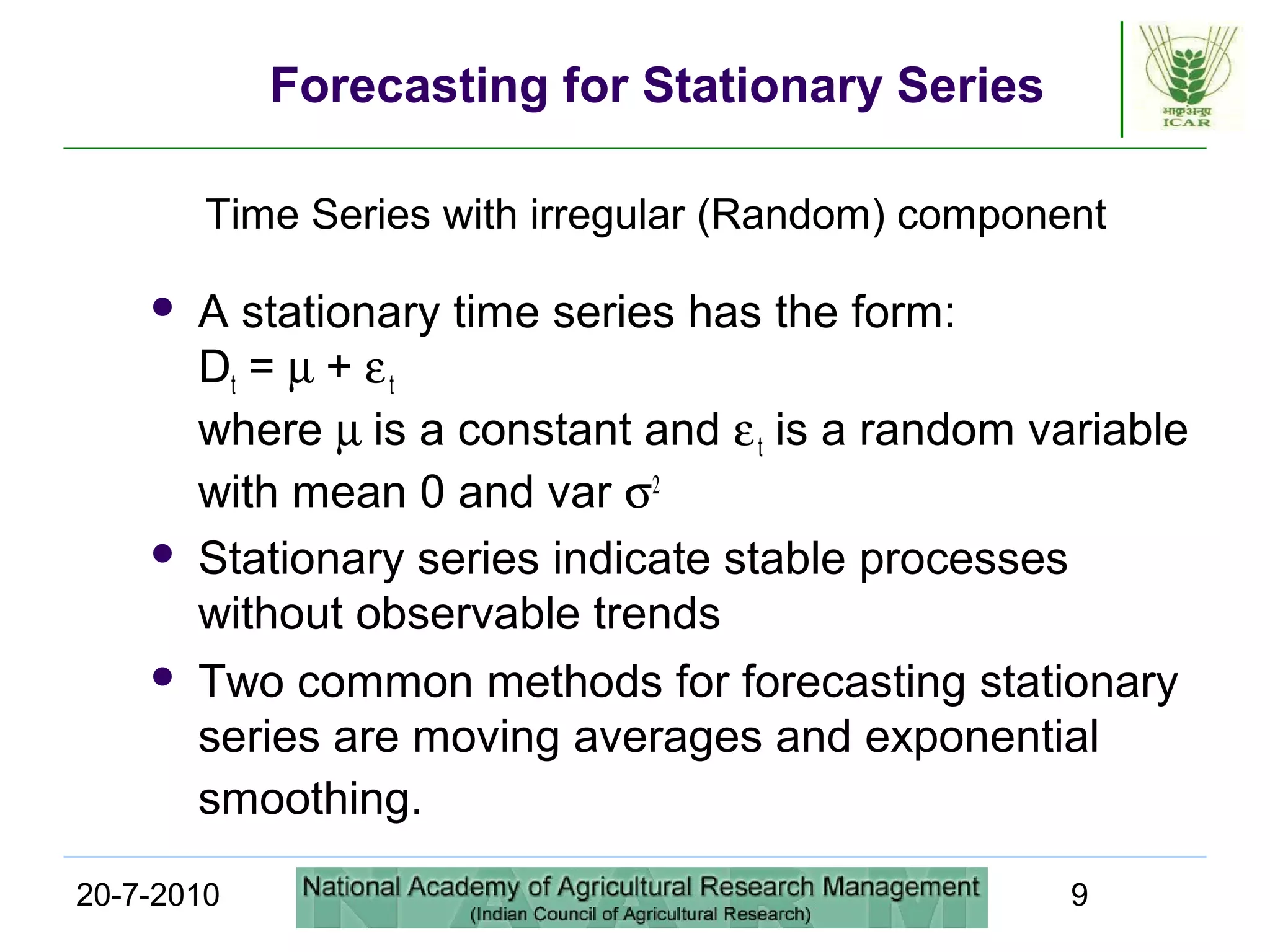20-7-2010 9
Forecasting for Stationary Series
 A stationary time series has the form:
Dt = µ + εt
where µ is a constant and εt is a random variable
with mean 0 and var σ2
 Stationary series indicate stable processes
without observable trends
 Two common methods for forecasting stationary
series are moving averages and exponential
smoothing.
Time Series with irregular (Random) component
 