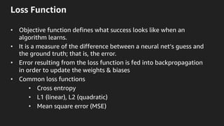 Loss Function
•  Objective function defines what success looks like when an
algorithm learns.
•  It is a measure of the difference between a neural net’s guess and
the ground truth; that is, the error.
•  Error resulting from the loss function is fed into backpropagation
in order to update the weights & biases
•  Common loss functions
•  Cross entropy
•  L1 (linear), L2 (quadratic)
•  Mean square error (MSE)
 