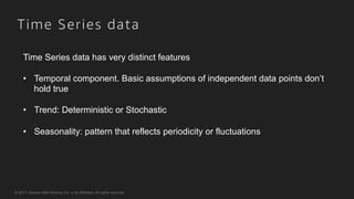 © 2017, Amazon Web Services, Inc. or its Affiliates. All rights reserved.
Time Series data
Time Series data has very distinct features
•  Temporal component. Basic assumptions of independent data points don’t
hold true
•  Trend: Deterministic or Stochastic
•  Seasonality: pattern that reflects periodicity or fluctuations
 
