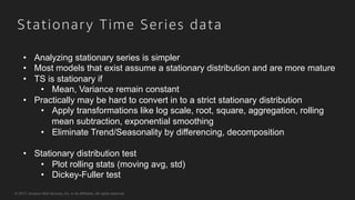 © 2017, Amazon Web Services, Inc. or its Affiliates. All rights reserved.
Stationary Time Series data
•  Analyzing stationary series is simpler
•  Most models that exist assume a stationary distribution and are more mature
•  TS is stationary if
•  Mean, Variance remain constant
•  Practically may be hard to convert in to a strict stationary distribution
•  Apply transformations like log scale, root, square, aggregation, rolling
mean subtraction, exponential smoothing
•  Eliminate Trend/Seasonality by differencing, decomposition
•  Stationary distribution test
•  Plot rolling stats (moving avg, std)
•  Dickey-Fuller test
 