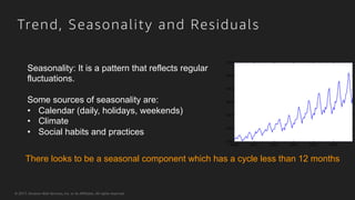 © 2017, Amazon Web Services, Inc. or its Affiliates. All rights reserved.
Trend, Seasonality and Residuals
There looks to be a seasonal component which has a cycle less than 12 months
Seasonality: It is a pattern that reflects regular
fluctuations.
Some sources of seasonality are:
•  Calendar (daily, holidays, weekends)
•  Climate
•  Social habits and practices
 