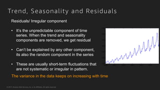 © 2017, Amazon Web Services, Inc. or its Affiliates. All rights reserved.
Trend, Seasonality and Residuals
The variance in the data keeps on increasing with time
Residuals/ Irregular component
•  It’s the unpredictable component of time
series. When the trend and seasonality
components are removed, we get residual
•  Can’t be explained by any other component,
its also the random component in the series
•  These are usually short-term fluctuations that
are not systematic or irregular in pattern.
 