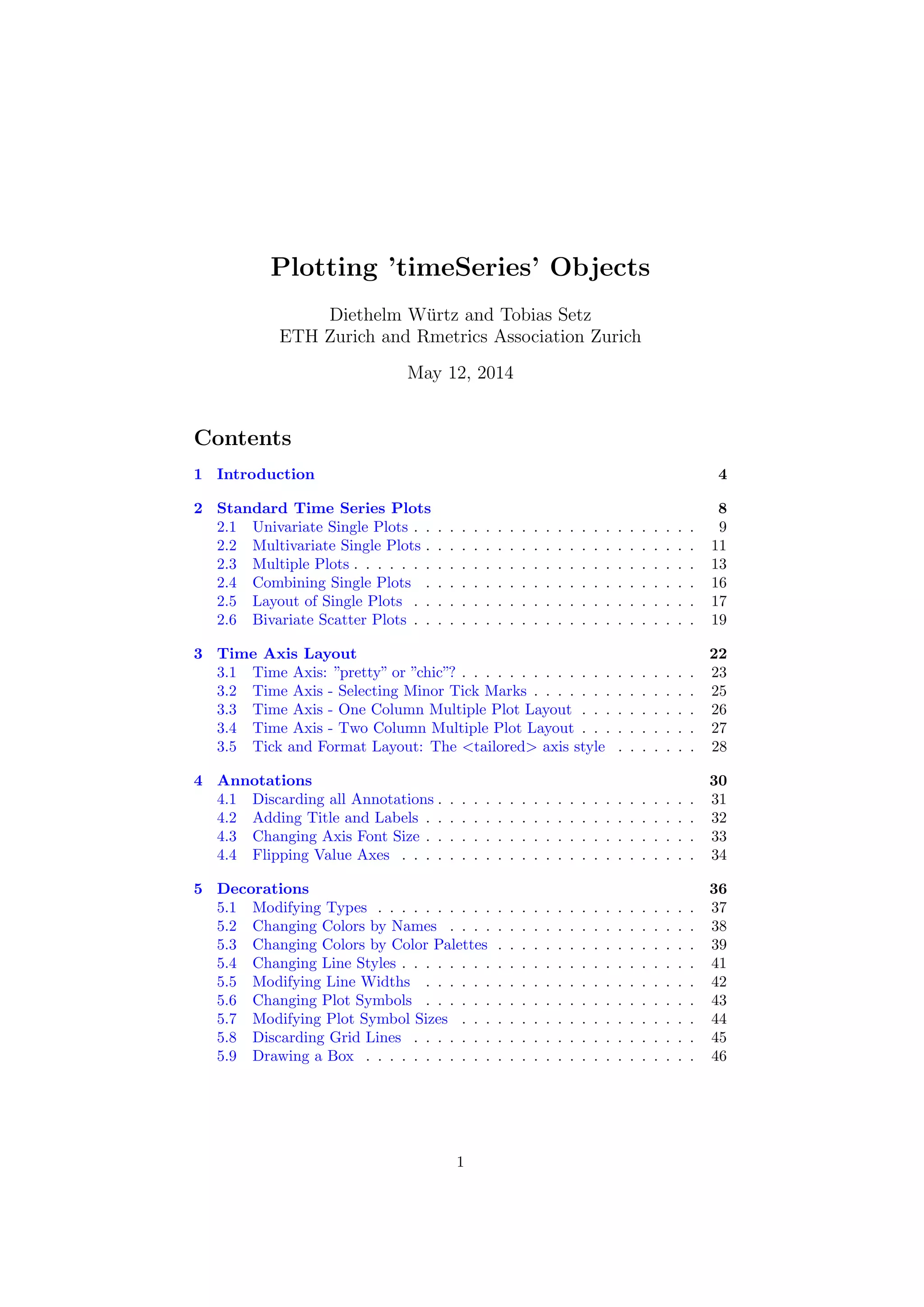 Plotting ’timeSeries’ Objects
Diethelm W¨urtz and Tobias Setz
ETH Zurich and Rmetrics Association Zurich
May 12, 2014
Contents
1 Introduction 4
2 Standard Time Series Plots 8
2.1 Univariate Single Plots . . . . . . . . . . . . . . . . . . . . . . . . 9
2.2 Multivariate Single Plots . . . . . . . . . . . . . . . . . . . . . . . 11
2.3 Multiple Plots . . . . . . . . . . . . . . . . . . . . . . . . . . . . . 13
2.4 Combining Single Plots . . . . . . . . . . . . . . . . . . . . . . . 16
2.5 Layout of Single Plots . . . . . . . . . . . . . . . . . . . . . . . . 17
2.6 Bivariate Scatter Plots . . . . . . . . . . . . . . . . . . . . . . . . 19
3 Time Axis Layout 22
3.1 Time Axis: ”pretty” or ”chic”? . . . . . . . . . . . . . . . . . . . . 23
3.2 Time Axis - Selecting Minor Tick Marks . . . . . . . . . . . . . . 25
3.3 Time Axis - One Column Multiple Plot Layout . . . . . . . . . . 26
3.4 Time Axis - Two Column Multiple Plot Layout . . . . . . . . . . 27
3.5 Tick and Format Layout: The <tailored> axis style . . . . . . . 28
4 Annotations 30
4.1 Discarding all Annotations . . . . . . . . . . . . . . . . . . . . . . 31
4.2 Adding Title and Labels . . . . . . . . . . . . . . . . . . . . . . . 32
4.3 Changing Axis Font Size . . . . . . . . . . . . . . . . . . . . . . . 33
4.4 Flipping Value Axes . . . . . . . . . . . . . . . . . . . . . . . . . 34
5 Decorations 36
5.1 Modifying Types . . . . . . . . . . . . . . . . . . . . . . . . . . . 37
5.2 Changing Colors by Names . . . . . . . . . . . . . . . . . . . . . 38
5.3 Changing Colors by Color Palettes . . . . . . . . . . . . . . . . . 39
5.4 Changing Line Styles . . . . . . . . . . . . . . . . . . . . . . . . . 41
5.5 Modifying Line Widths . . . . . . . . . . . . . . . . . . . . . . . 42
5.6 Changing Plot Symbols . . . . . . . . . . . . . . . . . . . . . . . 43
5.7 Modifying Plot Symbol Sizes . . . . . . . . . . . . . . . . . . . . 44
5.8 Discarding Grid Lines . . . . . . . . . . . . . . . . . . . . . . . . 45
5.9 Drawing a Box . . . . . . . . . . . . . . . . . . . . . . . . . . . . 46
1
 