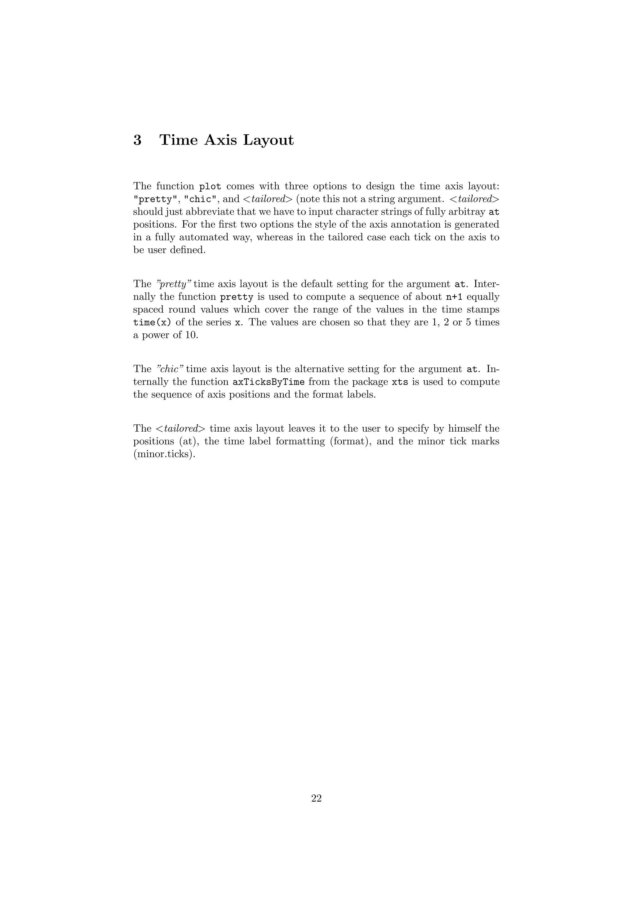 3 Time Axis Layout
The function plot comes with three options to design the time axis layout:
"pretty", "chic", and <tailored> (note this not a string argument. <tailored>
should just abbreviate that we have to input character strings of fully arbitray at
positions. For the ﬁrst two options the style of the axis annotation is generated
in a fully automated way, whereas in the tailored case each tick on the axis to
be user deﬁned.
The ”pretty” time axis layout is the default setting for the argument at. Inter-
nally the function pretty is used to compute a sequence of about n+1 equally
spaced round values which cover the range of the values in the time stamps
time(x) of the series x. The values are chosen so that they are 1, 2 or 5 times
a power of 10.
The ”chic” time axis layout is the alternative setting for the argument at. In-
ternally the function axTicksByTime from the package xts is used to compute
the sequence of axis positions and the format labels.
The <tailored> time axis layout leaves it to the user to specify by himself the
positions (at), the time label formatting (format), and the minor tick marks
(minor.ticks).
22
 