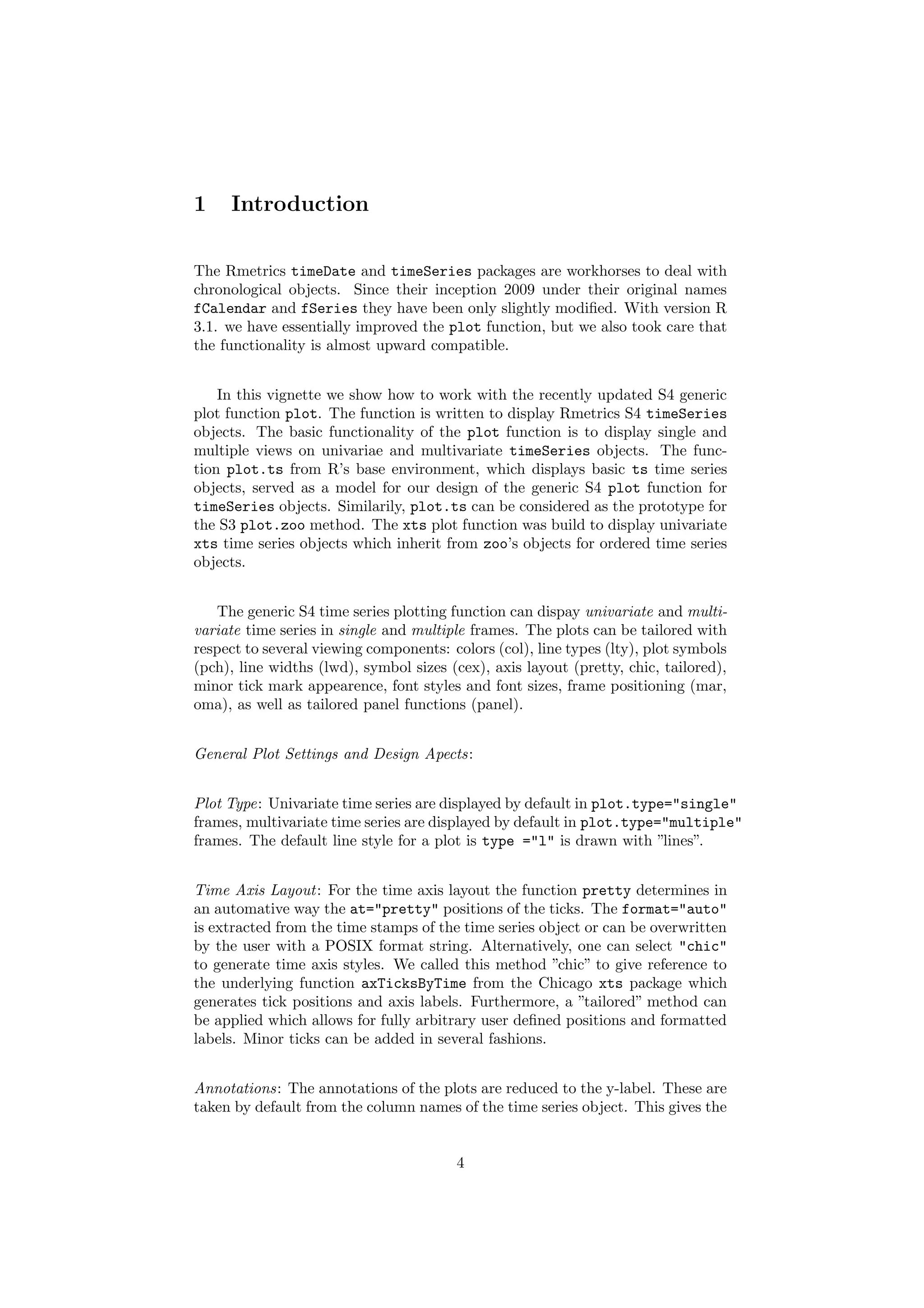 1 Introduction
The Rmetrics timeDate and timeSeries packages are workhorses to deal with
chronological objects. Since their inception 2009 under their original names
fCalendar and fSeries they have been only slightly modiﬁed. With version R
3.1. we have essentially improved the plot function, but we also took care that
the functionality is almost upward compatible.
In this vignette we show how to work with the recently updated S4 generic
plot function plot. The function is written to display Rmetrics S4 timeSeries
objects. The basic functionality of the plot function is to display single and
multiple views on univariae and multivariate timeSeries objects. The func-
tion plot.ts from R’s base environment, which displays basic ts time series
objects, served as a model for our design of the generic S4 plot function for
timeSeries objects. Similarily, plot.ts can be considered as the prototype for
the S3 plot.zoo method. The xts plot function was build to display univariate
xts time series objects which inherit from zoo’s objects for ordered time series
objects.
The generic S4 time series plotting function can dispay univariate and multi-
variate time series in single and multiple frames. The plots can be tailored with
respect to several viewing components: colors (col), line types (lty), plot symbols
(pch), line widths (lwd), symbol sizes (cex), axis layout (pretty, chic, tailored),
minor tick mark appearence, font styles and font sizes, frame positioning (mar,
oma), as well as tailored panel functions (panel).
General Plot Settings and Design Apects:
Plot Type: Univariate time series are displayed by default in plot.type="single"
frames, multivariate time series are displayed by default in plot.type="multiple"
frames. The default line style for a plot is type ="l" is drawn with ”lines”.
Time Axis Layout: For the time axis layout the function pretty determines in
an automative way the at="pretty" positions of the ticks. The format="auto"
is extracted from the time stamps of the time series object or can be overwritten
by the user with a POSIX format string. Alternatively, one can select "chic"
to generate time axis styles. We called this method ”chic” to give reference to
the underlying function axTicksByTime from the Chicago xts package which
generates tick positions and axis labels. Furthermore, a ”tailored” method can
be applied which allows for fully arbitrary user deﬁned positions and formatted
labels. Minor ticks can be added in several fashions.
Annotations: The annotations of the plots are reduced to the y-label. These are
taken by default from the column names of the time series object. This gives the
4
 