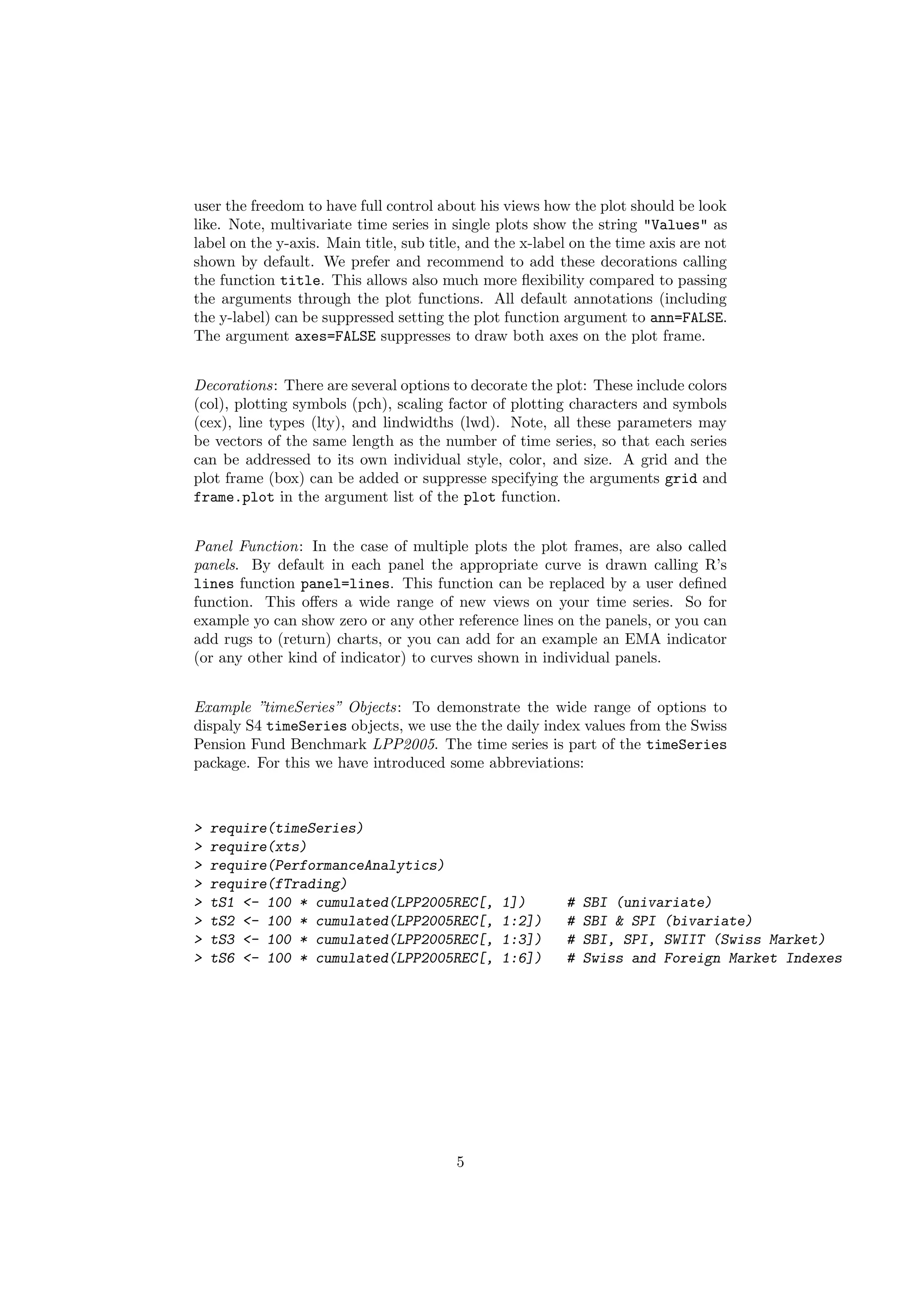 user the freedom to have full control about his views how the plot should be look
like. Note, multivariate time series in single plots show the string "Values" as
label on the y-axis. Main title, sub title, and the x-label on the time axis are not
shown by default. We prefer and recommend to add these decorations calling
the function title. This allows also much more ﬂexibility compared to passing
the arguments through the plot functions. All default annotations (including
the y-label) can be suppressed setting the plot function argument to ann=FALSE.
The argument axes=FALSE suppresses to draw both axes on the plot frame.
Decorations: There are several options to decorate the plot: These include colors
(col), plotting symbols (pch), scaling factor of plotting characters and symbols
(cex), line types (lty), and lindwidths (lwd). Note, all these parameters may
be vectors of the same length as the number of time series, so that each series
can be addressed to its own individual style, color, and size. A grid and the
plot frame (box) can be added or suppresse specifying the arguments grid and
frame.plot in the argument list of the plot function.
Panel Function: In the case of multiple plots the plot frames, are also called
panels. By default in each panel the appropriate curve is drawn calling R’s
lines function panel=lines. This function can be replaced by a user deﬁned
function. This oﬀers a wide range of new views on your time series. So for
example yo can show zero or any other reference lines on the panels, or you can
add rugs to (return) charts, or you can add for an example an EMA indicator
(or any other kind of indicator) to curves shown in individual panels.
Example ”timeSeries” Objects: To demonstrate the wide range of options to
dispaly S4 timeSeries objects, we use the the daily index values from the Swiss
Pension Fund Benchmark LPP2005. The time series is part of the timeSeries
package. For this we have introduced some abbreviations:
> require(timeSeries)
> require(xts)
> require(PerformanceAnalytics)
> require(fTrading)
> tS1 <- 100 * cumulated(LPP2005REC[, 1]) # SBI (univariate)
> tS2 <- 100 * cumulated(LPP2005REC[, 1:2]) # SBI & SPI (bivariate)
> tS3 <- 100 * cumulated(LPP2005REC[, 1:3]) # SBI, SPI, SWIIT (Swiss Market)
> tS6 <- 100 * cumulated(LPP2005REC[, 1:6]) # Swiss and Foreign Market Indexes
5
 