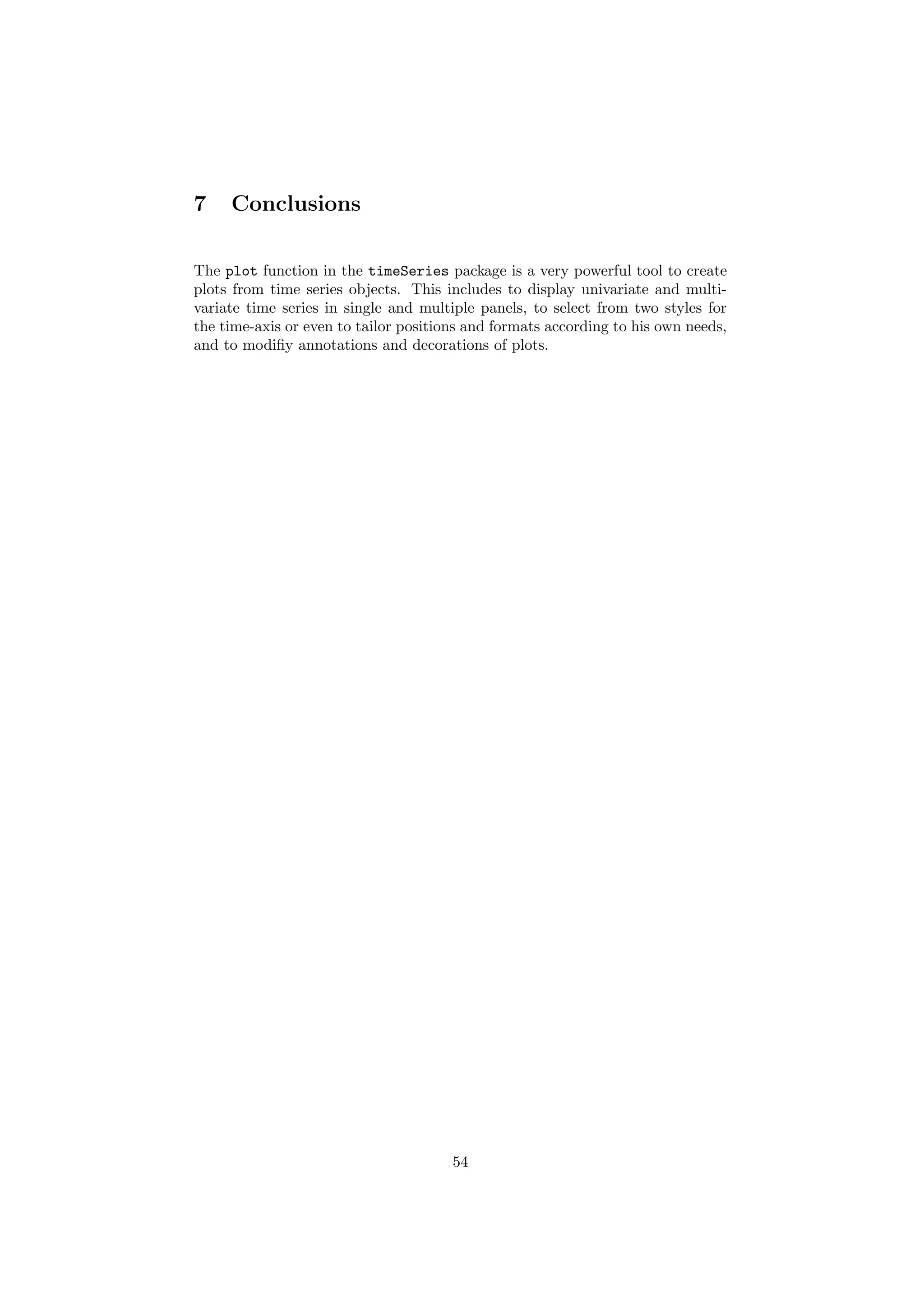 7 Conclusions
The plot function in the timeSeries package is a very powerful tool to create
plots from time series objects. This includes to display univariate and multi-
variate time series in single and multiple panels, to select from two styles for
the time-axis or even to tailor positions and formats according to his own needs,
and to modiﬁy annotations and decorations of plots.
54
 