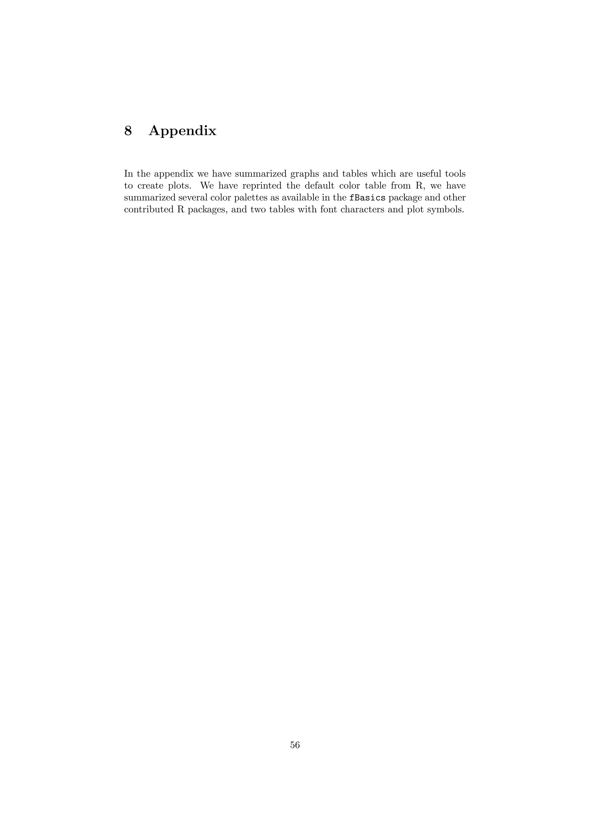 8 Appendix
In the appendix we have summarized graphs and tables which are useful tools
to create plots. We have reprinted the default color table from R, we have
summarized several color palettes as available in the fBasics package and other
contributed R packages, and two tables with font characters and plot symbols.
56
 