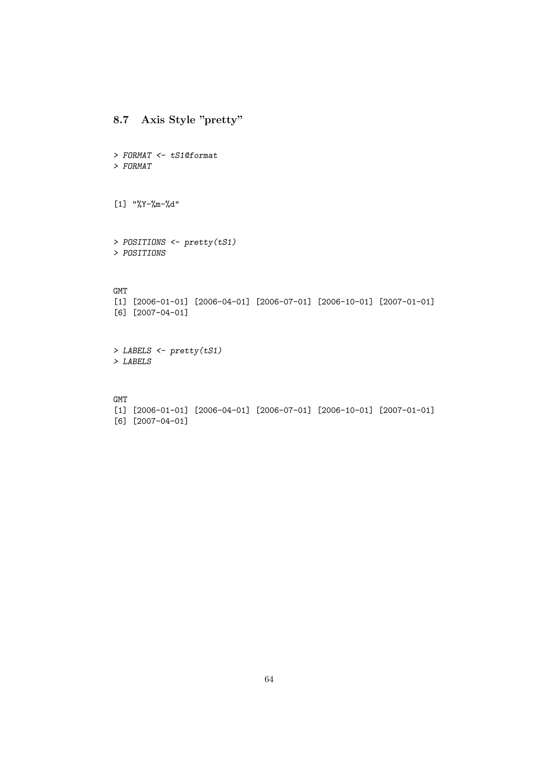 8.7 Axis Style ”pretty”
> FORMAT <- tS1@format
> FORMAT
[1] "%Y-%m-%d"
> POSITIONS <- pretty(tS1)
> POSITIONS
GMT
[1] [2006-01-01] [2006-04-01] [2006-07-01] [2006-10-01] [2007-01-01]
[6] [2007-04-01]
> LABELS <- pretty(tS1)
> LABELS
GMT
[1] [2006-01-01] [2006-04-01] [2006-07-01] [2006-10-01] [2007-01-01]
[6] [2007-04-01]
64
 