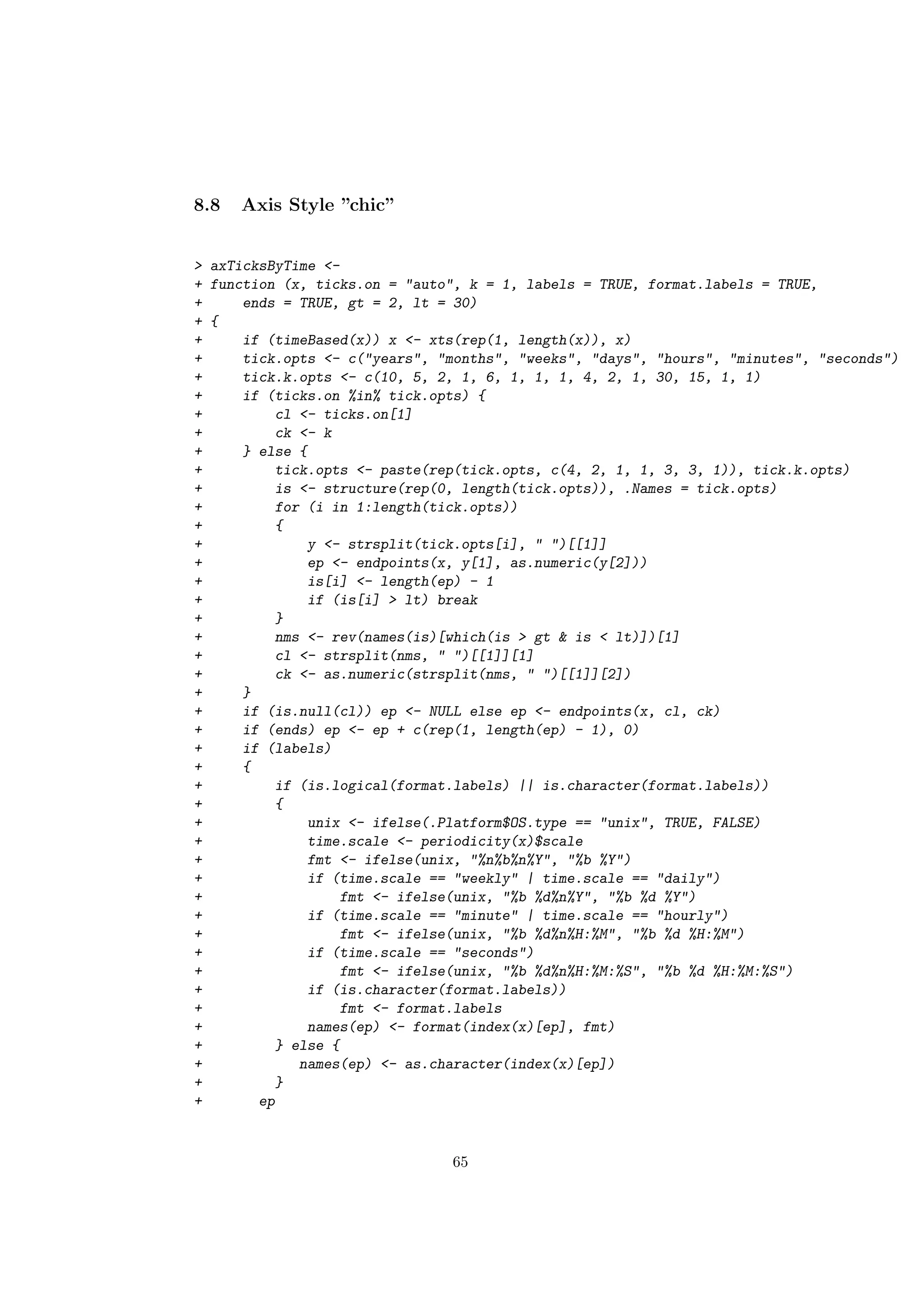 8.8 Axis Style ”chic”
> axTicksByTime <-
+ function (x, ticks.on = "auto", k = 1, labels = TRUE, format.labels = TRUE,
+ ends = TRUE, gt = 2, lt = 30)
+ {
+ if (timeBased(x)) x <- xts(rep(1, length(x)), x)
+ tick.opts <- c("years", "months", "weeks", "days", "hours", "minutes", "seconds")
+ tick.k.opts <- c(10, 5, 2, 1, 6, 1, 1, 1, 4, 2, 1, 30, 15, 1, 1)
+ if (ticks.on %in% tick.opts) {
+ cl <- ticks.on[1]
+ ck <- k
+ } else {
+ tick.opts <- paste(rep(tick.opts, c(4, 2, 1, 1, 3, 3, 1)), tick.k.opts)
+ is <- structure(rep(0, length(tick.opts)), .Names = tick.opts)
+ for (i in 1:length(tick.opts))
+ {
+ y <- strsplit(tick.opts[i], " ")[[1]]
+ ep <- endpoints(x, y[1], as.numeric(y[2]))
+ is[i] <- length(ep) - 1
+ if (is[i] > lt) break
+ }
+ nms <- rev(names(is)[which(is > gt & is < lt)])[1]
+ cl <- strsplit(nms, " ")[[1]][1]
+ ck <- as.numeric(strsplit(nms, " ")[[1]][2])
+ }
+ if (is.null(cl)) ep <- NULL else ep <- endpoints(x, cl, ck)
+ if (ends) ep <- ep + c(rep(1, length(ep) - 1), 0)
+ if (labels)
+ {
+ if (is.logical(format.labels) || is.character(format.labels))
+ {
+ unix <- ifelse(.Platform$OS.type == "unix", TRUE, FALSE)
+ time.scale <- periodicity(x)$scale
+ fmt <- ifelse(unix, "%n%b%n%Y", "%b %Y")
+ if (time.scale == "weekly" | time.scale == "daily")
+ fmt <- ifelse(unix, "%b %d%n%Y", "%b %d %Y")
+ if (time.scale == "minute" | time.scale == "hourly")
+ fmt <- ifelse(unix, "%b %d%n%H:%M", "%b %d %H:%M")
+ if (time.scale == "seconds")
+ fmt <- ifelse(unix, "%b %d%n%H:%M:%S", "%b %d %H:%M:%S")
+ if (is.character(format.labels))
+ fmt <- format.labels
+ names(ep) <- format(index(x)[ep], fmt)
+ } else {
+ names(ep) <- as.character(index(x)[ep])
+ }
+ ep
65
 