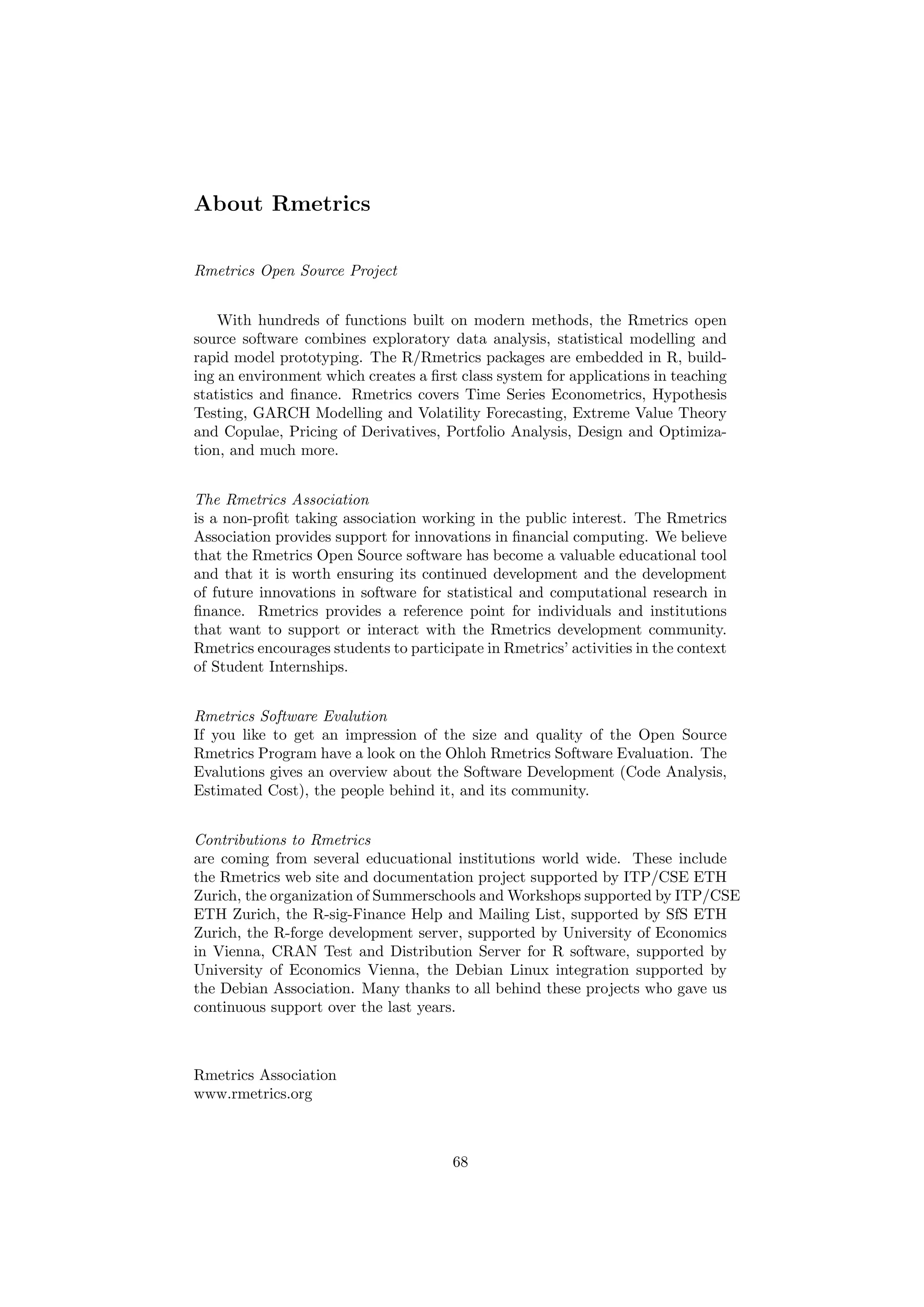 About Rmetrics
Rmetrics Open Source Project
With hundreds of functions built on modern methods, the Rmetrics open
source software combines exploratory data analysis, statistical modelling and
rapid model prototyping. The R/Rmetrics packages are embedded in R, build-
ing an environment which creates a ﬁrst class system for applications in teaching
statistics and ﬁnance. Rmetrics covers Time Series Econometrics, Hypothesis
Testing, GARCH Modelling and Volatility Forecasting, Extreme Value Theory
and Copulae, Pricing of Derivatives, Portfolio Analysis, Design and Optimiza-
tion, and much more.
The Rmetrics Association
is a non-proﬁt taking association working in the public interest. The Rmetrics
Association provides support for innovations in ﬁnancial computing. We believe
that the Rmetrics Open Source software has become a valuable educational tool
and that it is worth ensuring its continued development and the development
of future innovations in software for statistical and computational research in
ﬁnance. Rmetrics provides a reference point for individuals and institutions
that want to support or interact with the Rmetrics development community.
Rmetrics encourages students to participate in Rmetrics’ activities in the context
of Student Internships.
Rmetrics Software Evalution
If you like to get an impression of the size and quality of the Open Source
Rmetrics Program have a look on the Ohloh Rmetrics Software Evaluation. The
Evalutions gives an overview about the Software Development (Code Analysis,
Estimated Cost), the people behind it, and its community.
Contributions to Rmetrics
are coming from several educuational institutions world wide. These include
the Rmetrics web site and documentation project supported by ITP/CSE ETH
Zurich, the organization of Summerschools and Workshops supported by ITP/CSE
ETH Zurich, the R-sig-Finance Help and Mailing List, supported by SfS ETH
Zurich, the R-forge development server, supported by University of Economics
in Vienna, CRAN Test and Distribution Server for R software, supported by
University of Economics Vienna, the Debian Linux integration supported by
the Debian Association. Many thanks to all behind these projects who gave us
continuous support over the last years.
Rmetrics Association
www.rmetrics.org
68
 