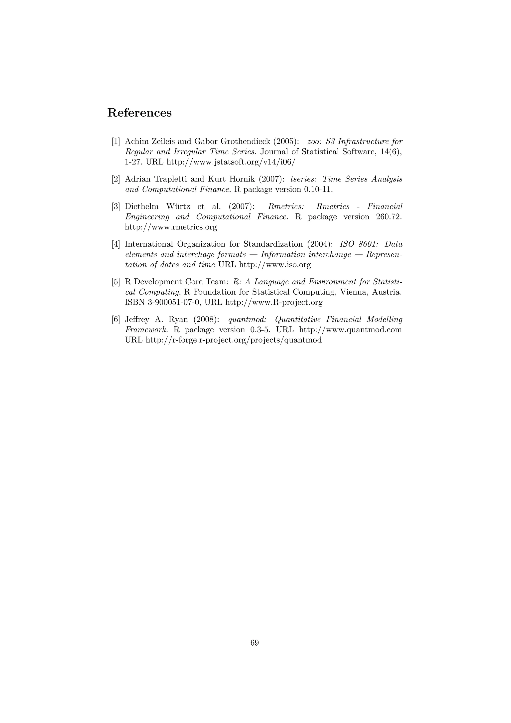 References
[1] Achim Zeileis and Gabor Grothendieck (2005): zoo: S3 Infrastructure for
Regular and Irregular Time Series. Journal of Statistical Software, 14(6),
1-27. URL http://www.jstatsoft.org/v14/i06/
[2] Adrian Trapletti and Kurt Hornik (2007): tseries: Time Series Analysis
and Computational Finance. R package version 0.10-11.
[3] Diethelm W¨urtz et al. (2007): Rmetrics: Rmetrics - Financial
Engineering and Computational Finance. R package version 260.72.
http://www.rmetrics.org
[4] International Organization for Standardization (2004): ISO 8601: Data
elements and interchage formats — Information interchange — Represen-
tation of dates and time URL http://www.iso.org
[5] R Development Core Team: R: A Language and Environment for Statisti-
cal Computing, R Foundation for Statistical Computing, Vienna, Austria.
ISBN 3-900051-07-0, URL http://www.R-project.org
[6] Jeﬀrey A. Ryan (2008): quantmod: Quantitative Financial Modelling
Framework. R package version 0.3-5. URL http://www.quantmod.com
URL http://r-forge.r-project.org/projects/quantmod
69
 