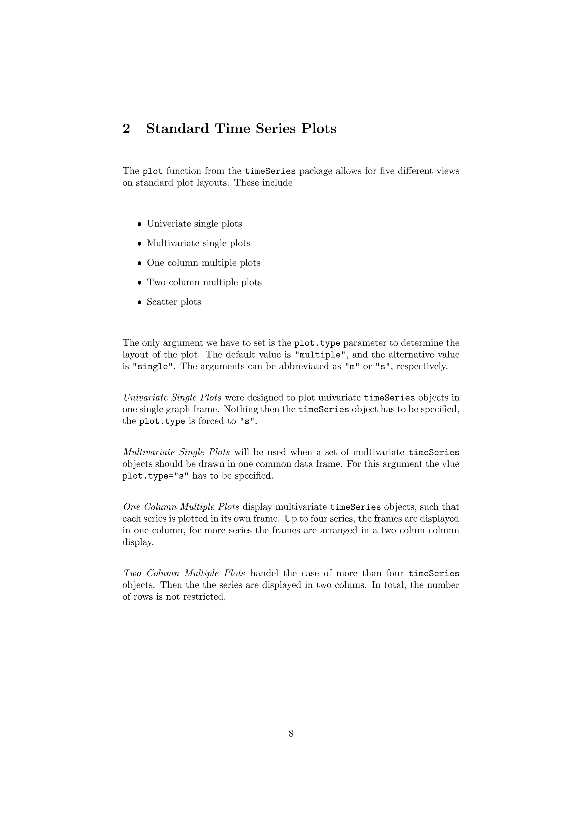 2 Standard Time Series Plots
The plot function from the timeSeries package allows for ﬁve diﬀerent views
on standard plot layouts. These include
ˆ Univeriate single plots
ˆ Multivariate single plots
ˆ One column multiple plots
ˆ Two column multiple plots
ˆ Scatter plots
The only argument we have to set is the plot.type parameter to determine the
layout of the plot. The default value is "multiple", and the alternative value
is "single". The arguments can be abbreviated as "m" or "s", respectively.
Univariate Single Plots were designed to plot univariate timeSeries objects in
one single graph frame. Nothing then the timeSeries object has to be speciﬁed,
the plot.type is forced to "s".
Multivariate Single Plots will be used when a set of multivariate timeSeries
objects should be drawn in one common data frame. For this argument the vlue
plot.type="s" has to be speciﬁed.
One Column Multiple Plots display multivariate timeSeries objects, such that
each series is plotted in its own frame. Up to four series, the frames are displayed
in one column, for more series the frames are arranged in a two colum column
display.
Two Column Multiple Plots handel the case of more than four timeSeries
objects. Then the the series are displayed in two colums. In total, the number
of rows is not restricted.
8
 