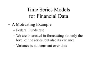 Time Series Models
for Financial Data
• A Motivating Example
– Federal Funds rate
– We are interested in forecasting not only the
level of the series, but also its variance.
– Variance is not constant over time
 