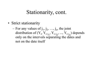 Stationarity, cont.
• Strict stationarity
– For any values of j1, j2, …, jn, the joint
distribution of (Yt, Yt+j1
, Yt+j2
, ..., Yt+jn
) depends
only on the intervals separating the dates and
not on the date itself
 