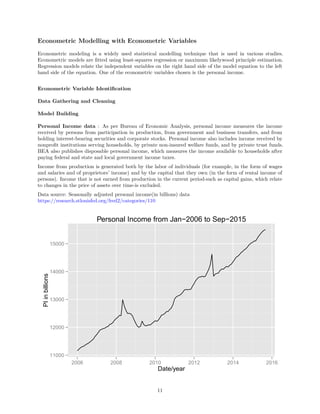 Econometric Modelling with Econometric Variables
Econometric modeling is a widely used statistical modelling technique that is used in various studies.
Econometric models are ﬁtted using least-squares regression or maximum likelywood principle estimation.
Regression models relate the independent variables on the right hand side of the model equation to the left
hand side of the equation. One of the econometric variables chosen is the personal income.
Econometric Variable Identiﬁcation
Data Gathering and Cleaning
Model Building
Personal Income data : As per Bureau of Economic Analysis, personal income measures the income
received by persons from participation in production, from government and business transfers, and from
holding interest-bearing securities and corporate stocks. Personal income also includes income received by
nonproﬁt institutions serving households, by private non-insured welfare funds, and by private trust funds.
BEA also publishes disposable personal income, which measures the income available to households after
paying federal and state and local government income taxes.
Income from production is generated both by the labor of individuals (for example, in the form of wages
and salaries and of proprietors’ income) and by the capital that they own (in the form of rental income of
persons). Income that is not earned from production in the current period-such as capital gains, which relate
to changes in the price of assets over time-is excluded.
Data source: Seasonally adjusted personal income(in billions) data
https://research.stlouisfed.org/fred2/categories/110
11000
12000
13000
14000
15000
2006 2008 2010 2012 2014 2016
Date/year
PIinbillions
Personal Income from Jan−2006 to Sep−2015
11
 