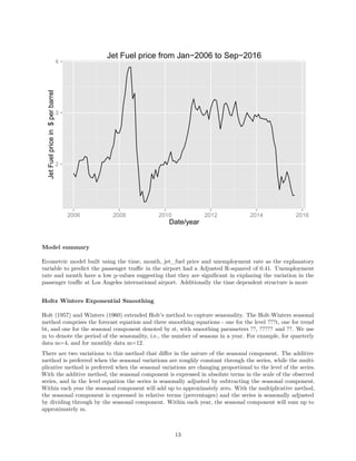 2
3
4
2006 2008 2010 2012 2014 2016
Date/year
JetFuelpricein$perbarrel
Jet Fuel price from Jan−2006 to Sep−2016
Model summary
Ecometric model built using the time, month, jet_fuel price and unemployment rate as the explanatory
variable to predict the passenger traﬃc in the airport had a Adjusted R-squared of 0.41. Unemployment
rate and month have a low p-values suggesting that they are signiﬁcant in explaning the variation in the
passenger traﬃc at Los Angeles international airport. Additionally the time dependent structure is more
Holtz Winters Exponential Smoothing
Holt (1957) and Winters (1960) extended Holt’s method to capture seasonality. The Holt-Winters seasonal
method comprises the forecast equation and three smoothing equations - one for the level ???t, one for trend
bt, and one for the seasonal component denoted by st, with smoothing parameters ??, ????? and ??. We use
m to denote the period of the seasonality, i.e., the number of seasons in a year. For example, for quarterly
data m=4, and for monthly data m=12.
There are two variations to this method that diﬀer in the nature of the seasonal component. The additive
method is preferred when the seasonal variations are roughly constant through the series, while the multi-
plicative method is preferred when the seasonal variations are changing proportional to the level of the series.
With the additive method, the seasonal component is expressed in absolute terms in the scale of the observed
series, and in the level equation the series is seasonally adjusted by subtracting the seasonal component.
Within each year the seasonal component will add up to approximately zero. With the multiplicative method,
the seasonal component is expressed in relative terms (percentages) and the series is seasonally adjusted
by dividing through by the seasonal component. Within each year, the seasonal component will sum up to
approximately m.
13
 