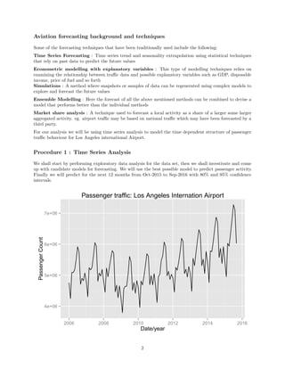 Aviation forecasting background and techniques
Some of the forecasting techniques that have been traditionally used include the following:
Time Series Forecasting : Time series trend and seasonality extrapolation using statistical techniques
that rely on past data to predict the future values
Econometric modelling with explanatory variables : This type of modelling techniques relies on
examining the relationship between traﬃc data and possible explanatory variables such as GDP, disposable
income, price of fuel and so forth
Simulations : A method where snapshots or samples of data can be regenerated using complex models to
explore and forecast the future values
Ensemble Modelling : Here the forecast of all the above mentioned methods can be combined to devise a
model that performs better than the individual methods
Market share analysis : A technique used to forecast a local activity as a share of a larger some larger
aggregated activity. eg. airport traﬃc may be based on national traﬃc which may have been forecasted by a
third party.
For our analysis we will be using time series analysis to model the time dependent structure of passenger
traﬃc behaviour for Los Angeles international Airport.
Procedure 1 : Time Series Analysis
We shall start by performing exploratory data analysis for the data set, then we shall investivate and come
up with candidate models for forecasting. We will use the best possible model to predict passenger activity.
Finally we will predict for the next 12 months from Oct-2015 to Sep-2016 with 80% and 95% conﬁdence
intervals.
4e+06
5e+06
6e+06
7e+06
2006 2008 2010 2012 2014 2016
Date/year
PassengerCount
Passenger traffic: Los Angeles Internation Airport
2
 
