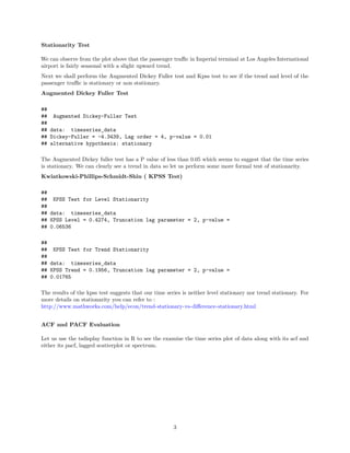 Stationarity Test
We can observe from the plot above that the passenger traﬃc in Imperial terminal at Los Angeles International
airport is fairly seasonal with a slight upward trend.
Next we shall perform the Augmented Dickey Fuller test and Kpss test to see if the trend and level of the
passenger traﬃc is stationary or non stationary.
Augmented Dickey Fuller Test
##
## Augmented Dickey-Fuller Test
##
## data: timeseries_data
## Dickey-Fuller = -4.3439, Lag order = 4, p-value = 0.01
## alternative hypothesis: stationary
The Augmented Dickey fuller test has a P value of less than 0.05 which seems to suggest that the time series
is stationary. We can clearly see a trend in data so let us perform some more formal test of stationarity.
Kwiatkowski-Phillips-Schmidt-Shin ( KPSS Test)
##
## KPSS Test for Level Stationarity
##
## data: timeseries_data
## KPSS Level = 0.4274, Truncation lag parameter = 2, p-value =
## 0.06536
##
## KPSS Test for Trend Stationarity
##
## data: timeseries_data
## KPSS Trend = 0.1956, Truncation lag parameter = 2, p-value =
## 0.01765
The results of the kpss test suggests that our time series is neither level stationary nor trend stationary. For
more details on stationarity you can refer to :
http://www.mathworks.com/help/econ/trend-stationary-vs-diﬀerence-stationary.html
ACF and PACF Evaluation
Let us use the tsdisplay function in R to see the examine the time series plot of data along with its acf and
either its pacf, lagged scatterplot or spectrum.
3
 