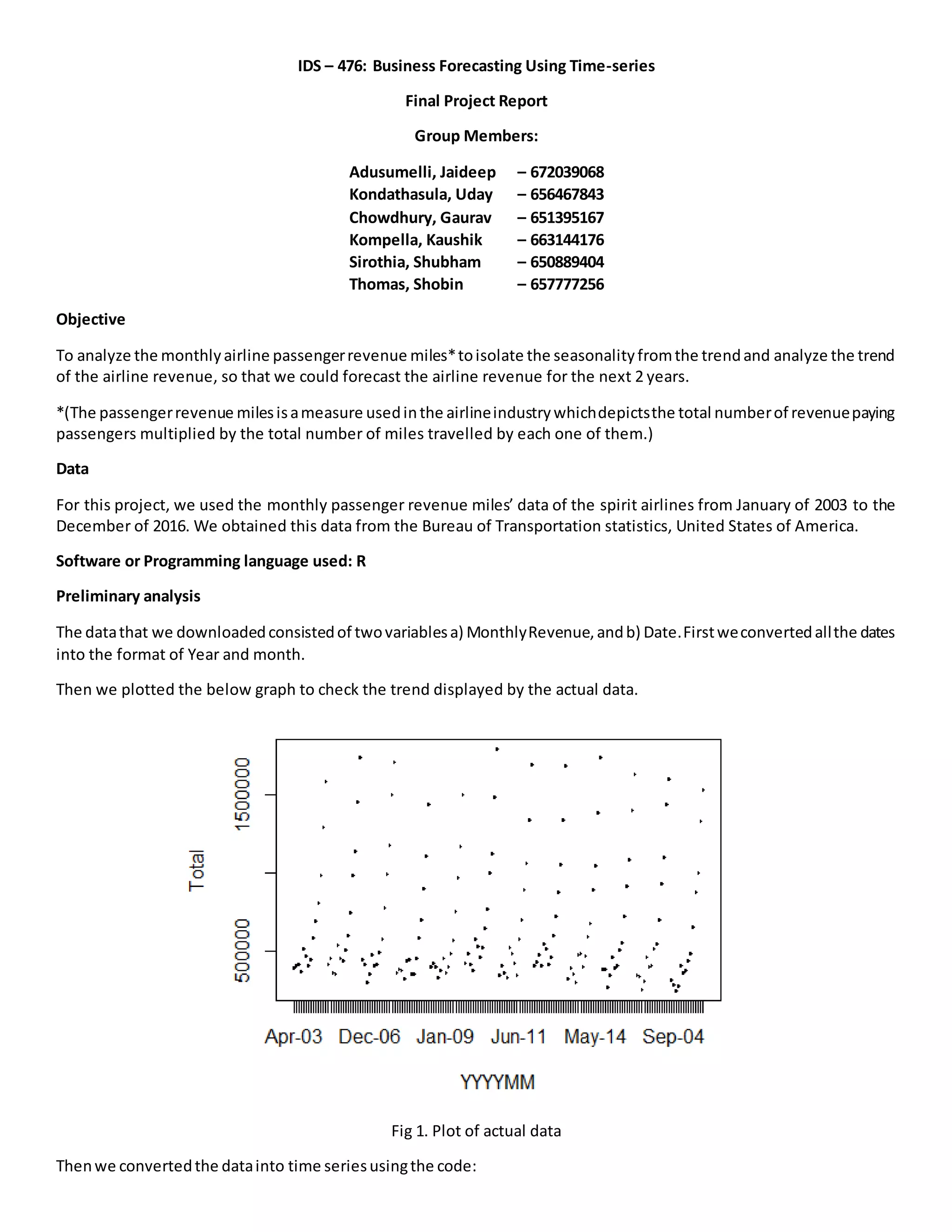 IDS – 476: Business Forecasting Using Time-series
Final Project Report
Group Members:
Adusumelli, Jaideep – 672039068
Kondathasula, Uday – 656467843
Chowdhury, Gaurav – 651395167
Kompella, Kaushik – 663144176
Sirothia, Shubham – 650889404
Thomas, Shobin – 657777256
Objective
To analyze the monthlyairline passengerrevenue miles*toisolate the seasonalityfromthe trendand analyze the trend
of the airline revenue, so that we could forecast the airline revenue for the next 2 years.
*(The passengerrevenue milesisameasure usedinthe airlineindustrywhichdepictsthe total numberof revenuepaying
passengers multiplied by the total number of miles travelled by each one of them.)
Data
For this project, we used the monthly passenger revenue miles’ data of the spirit airlines from January of 2003 to the
December of 2016. We obtained this data from the Bureau of Transportation statistics, United States of America.
Software or Programming language used: R
Preliminary analysis
The datathat we downloadedconsistedof twovariablesa) MonthlyRevenue,andb) Date.Firstweconvertedallthe dates
into the format of Year and month.
Then we plotted the below graph to check the trend displayed by the actual data.
Fig 1. Plot of actual data
Thenwe convertedthe datainto time seriesusingthe code:
 