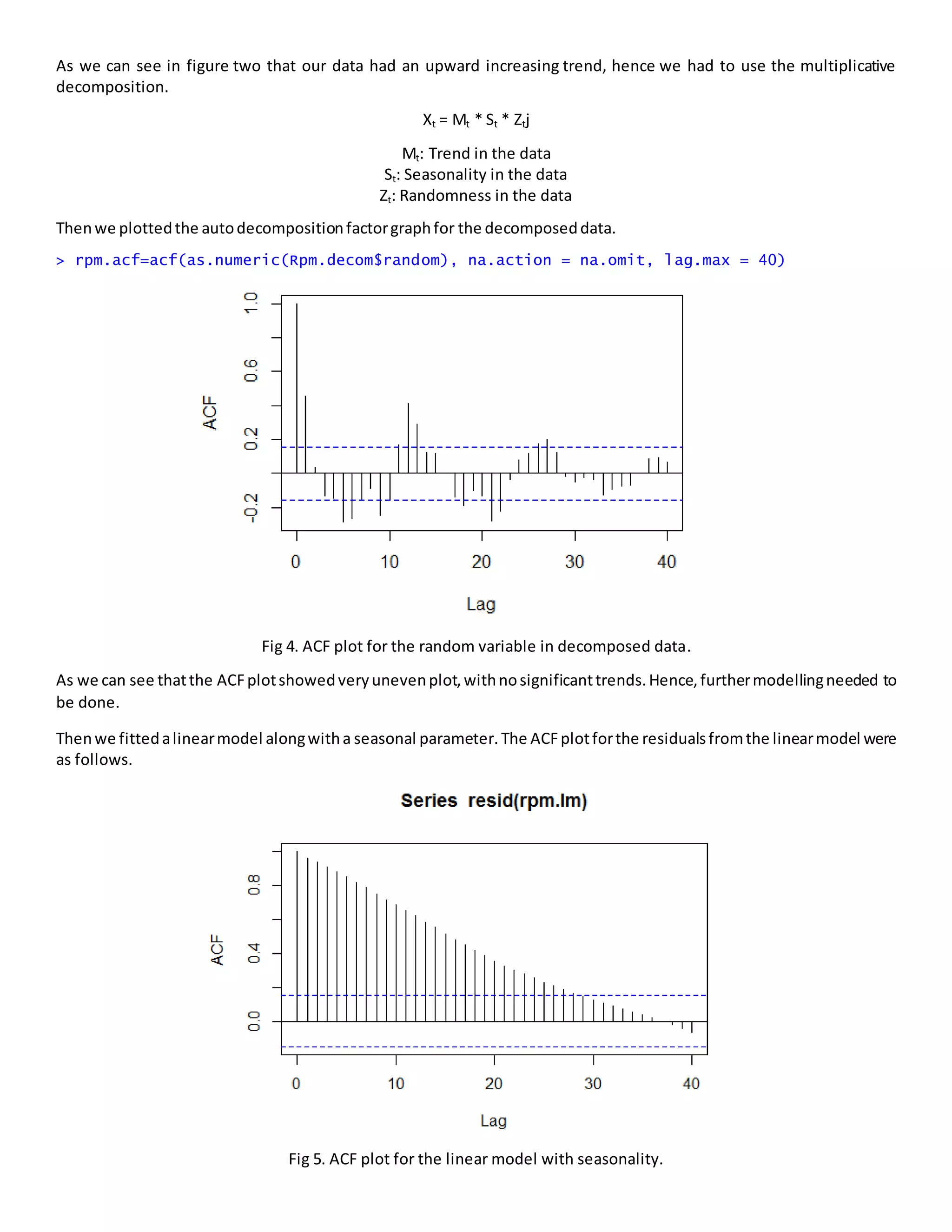 As we can see in figure two that our data had an upward increasing trend, hence we had to use the multiplicative
decomposition.
Xt = Mt * St * Ztj
Mt: Trend in the data
St: Seasonality in the data
Zt: Randomness in the data
Thenwe plottedthe autodecompositionfactorgraphfor the decomposeddata.
> rpm.acf=acf(as.numeric(Rpm.decom$random), na.action = na.omit, lag.max = 40)
Fig 4. ACF plot for the random variable in decomposed data.
As we can see thatthe ACFplotshowedveryunevenplot,withnosignificanttrends.Hence,furthermodellingneeded to
be done.
Thenwe fittedalinearmodel alongwitha seasonal parameter. The ACFplotforthe residualsfromthe linearmodel were
as follows.
Fig 5. ACF plot for the linear model with seasonality.
 
