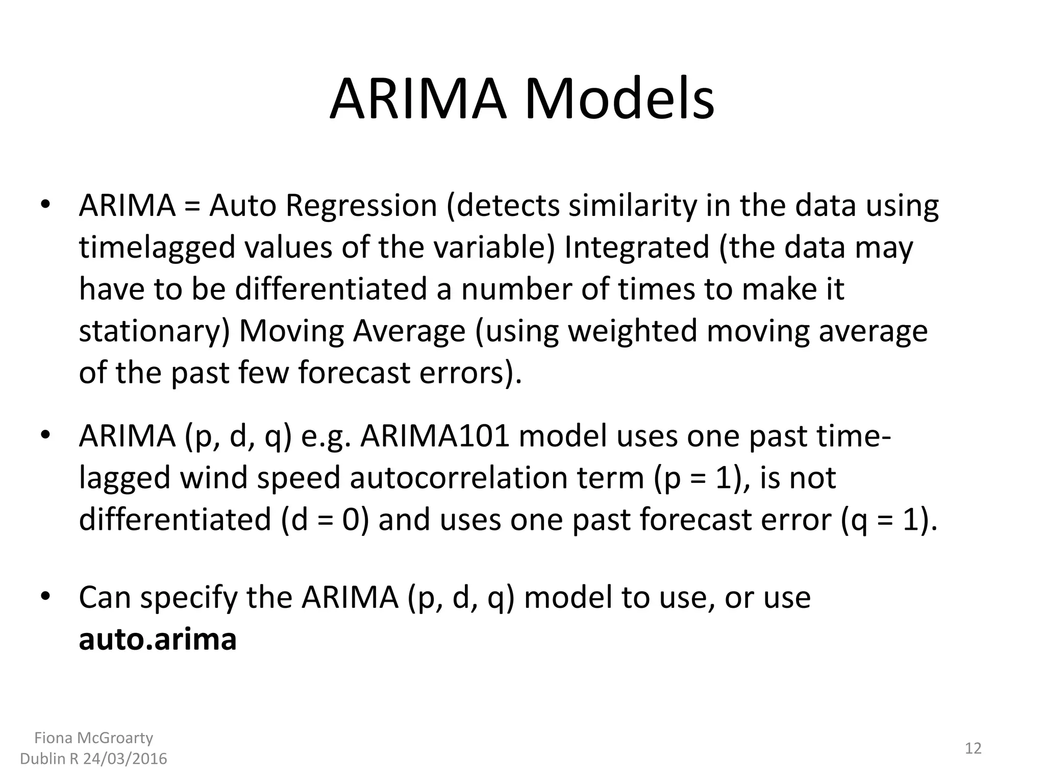 ARIMA Models
• ARIMA (p, d, q) e.g. ARIMA101 model uses one past time-
lagged wind speed autocorrelation term (p = 1), is not
differentiated (d = 0) and uses one past forecast error (q = 1).
• ARIMA = Auto Regression (detects similarity in the data using
timelagged values of the variable) Integrated (the data may
have to be differentiated a number of times to make it
stationary) Moving Average (using weighted moving average
of the past few forecast errors).
• Can specify the ARIMA (p, d, q) model to use, or use
auto.arima
12
Fiona McGroarty
Dublin R 24/03/2016
 