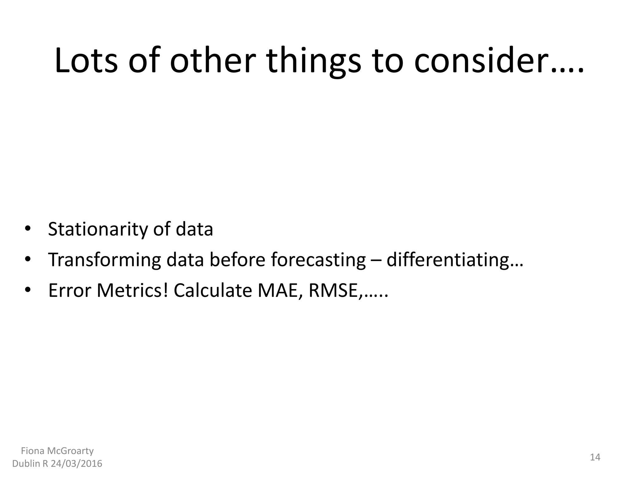Lots of other things to consider….
• Stationarity of data
• Transforming data before forecasting – differentiating…
• Error Metrics! Calculate MAE, RMSE,…..
14
Fiona McGroarty
Dublin R 24/03/2016
 