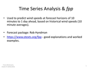 Time Series Analysis & fpp
• Used to predict wind speeds at forecast horizons of 10
minutes to 1 day ahead, based on historical wind speeds (10
minute averages).
• Forecast package: Rob Hyndman
• https://www.otexts.org/fpp - good explanations and worked
examples.
1
Fiona McGroarty
Dublin R 24/03/2016
 
