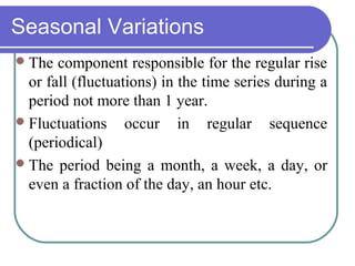 Seasonal Variations
The component responsible for the regular rise
or fall (fluctuations) in the time series during a
period not more than 1 year.
Fluctuations occur in regular sequence
(periodical)
The period being a month, a week, a day, or
even a fraction of the day, an hour etc.
 