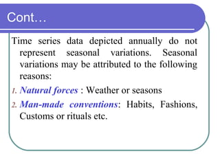 Cont…
Time series data depicted annually do not
represent seasonal variations. Seasonal
variations may be attributed to the following
reasons:
1. Natural forces : Weather or seasons
2. Man-made conventions: Habits, Fashions,
Customs or rituals etc.
 