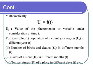 Cont…
Mathematically,
Ut = f(t)
Ut : Value of the phenomenon or variable under
consideration at time t.
For example, (i) population of a country or region (Ut) in
different year (t)
(ii) Number of births and deaths (Ut) in different months
(t)
(iii) Sales of a store (Ut) in different months (t)
(iv) Temperatures (Ut) of a place in different days (t) etc.
 