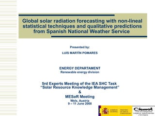 Global solar radiation forecasting with non-lineal
statistical techniques and qualitative predictions
     from Spanish National Weather Service

                       Presented by:
                  LUIS MARTÍN POMARES




                ENERGY DEPARTAMENT
                 Renewable energy division


        5rd Experts Meeting of the IEA SHC Task
       “Solar Resource Knowledge Management”
                           &
                    MESoR Meeting
                       Wels, Austria
                     9 – 11 June 2008
 