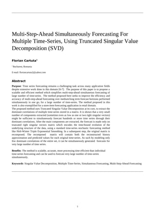 Multi-Step-Ahead Simultaneously Forecasting For
Multiple Time-Series, Using Truncated Singular Value
Decomposition (SVD)
Florian Cartuta1
1
Bucharest, Romania
E-mail: floriancartuta2@yahoo.com
Abstract
Purpose: Time series forecasting remains a challenging task across many application fields
despite extensive work done in this domain [6-7]. The purpose of this paper is to propose a
scalable and efficient method which simplifies multi-step-ahead simultaneous forecasting of
large number of time-series. The method proposed here seeks to improve the efficiency and
accuracy of multi-step-ahead forecasting over medium/long term forecast horizons performed
simultaneously in one go, for a large number of time-series. The method proposed in this
work is also exemplified for a store-item forecasting application in retail domain.
The proposed method uses Truncated Singular Value Decomposition at its core, to extract the
dominant correlations of multiple time-series stored in a matrix. It is shown that a very small
number of components extracted (sometime even as low as one or two right singular vectors)
might be sufficient to simultaneously forecast hundreds or more time series through their
dominant correlations. After the main components are extracted, the forecast is made only on
truncated right singular vectors matrix which encodes the time-bound evolution of the
underlying structure of the data, using a standard time-series stochastic forecasting method
like Holt-Winter Triple Exponential Smoothing. In a subsequent step, the original matrix is
recomposed. The recomposed matrix will contain both the reconstructed history
approximation and predicted values for each original time-series. As such by modeling only
few dominant correlations of the entire set, it can be simultaneously generated forecasts for
very large number of time series.
Benefits: The method is scalable, accurate, more processing time efficient than individual
time-series forecasting and can be used to forecast very large number of time-series
simultaneously.
Keywords: Singular Value Decomposition, Multiple Time-Series, Simultaneous Forecasting, Multi-Step-Ahead Forecasting
1
 